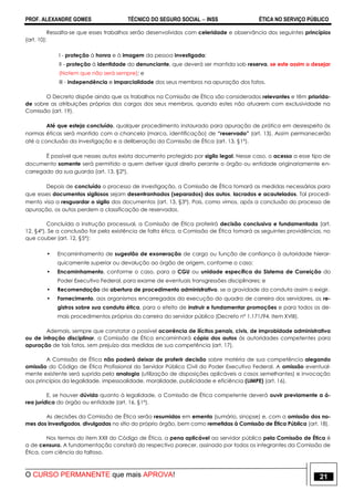 PROF. ALEXANDRE GOMES TÉCNICO DO SEGURO SOCIAL  INSS ÉTICA NO SERVIÇO PÚBLICO
O CURSO PERMANENTE que mais APROVA! 21
Ressalta-se que esses trabalhos serão desenvolvidos com celeridade e observância dos seguintes princípios
(art. 10):
I - proteção à honra e à imagem da pessoa investigada;
II - proteção à identidade do denunciante, que deverá ser mantida sob reserva, se este assim o desejar
(Notem que não será sempre); e
III - independência e imparcialidade dos seus membros na apuração dos fatos.
O Decreto dispõe ainda que os trabalhos na Comissão de Ética são considerados relevantes e têm priorida-
de sobre as atribuições próprias dos cargos dos seus membros, quando estes não atuarem com exclusividade na
Comissão (art. 19).
Até que esteja concluído, qualquer procedimento instaurado para apuração de prática em desrespeito às
normas éticas será mantido com a chancela (marca, identificação) de “reservado” (art. 13). Assim permanecerão
até a conclusão da investigação e a deliberação da Comissão de Ética (art. 13, §1º).
É possível que nesses autos exista documento protegido por sigilo legal. Nesse caso, o acesso a esse tipo de
documento somente será permitido a quem detiver igual direito perante o órgão ou entidade originariamente en-
carregado da sua guarda (art. 13, §2º).
Depois de concluído o processo de investigação, a Comissão de Ética tomará as medidas necessárias para
que esses documentos sigilosos sejam desentranhados (separados) dos autos, lacrados e acautelados. Tal procedi-
mento visa a resguardar o sigilo dos documentos (art. 13, §3º). Pois, como vimos, após a conclusão do processo de
apuração, os autos perdem a classificação de reservados.
Concluída a instrução processual, a Comissão de Ética proferirá decisão conclusiva e fundamentada (art.
12, §4º). Se a conclusão for pela existência de falta ética, a Comissão de Ética tomará as seguintes providências, no
que couber (art. 12, §5º):
• Encaminhamento de sugestão de exoneração de cargo ou função de confiança à autoridade hierar-
quicamente superior ou devolução ao órgão de origem, conforme o caso;
• Encaminhamento, conforme o caso, para a CGU ou unidade específica do Sistema de Correição do
Poder Executivo Federal, para exame de eventuais transgressões disciplinares; e
• Recomendação de abertura de procedimento administrativo, se a gravidade da conduta assim o exigir.
• Fornecimento, aos organismos encarregados da execução do quadro de carreira dos servidores, os re-
gistros sobre sua conduta ética, para o efeito de instruir e fundamentar promoções e para todos os de-
mais procedimentos próprios da carreira do servidor público (Decreto nº 1.171/94, item XVIII).
Ademais, sempre que constatar a possível ocorrência de ilícitos penais, civis, de improbidade administrativa
ou de infração disciplinar, a Comissão de Ética encaminhará cópia dos autos às autoridades competentes para
apuração de tais fatos, sem prejuízo das medidas de sua competência (art. 17).
A Comissão de Ética não poderá deixar de proferir decisão sobre matéria de sua competência alegando
omissão do Código de Ética Profissional do Servidor Público Civil do Poder Executivo Federal. A omissão eventual-
mente existente será suprida pela analogia (utilização de disposições aplicáveis a casos semelhantes) e invocação
aos princípios da legalidade, impessoalidade, moralidade, publicidade e eficiência (LIMPE) (art. 16).
E, se houver dúvida quanto à legalidade, a Comissão de Ética competente deverá ouvir previamente a á-
rea jurídica do órgão ou entidade (art. 16, §1º).
As decisões da Comissão de Ética serão resumidas em ementa (sumário, sinopse) e, com a omissão dos no-
mes dos investigados, divulgadas no sítio do próprio órgão, bem como remetidas à Comissão de Ética Pública (art. 18).
Nos termos do item XXII do Código de Ética, a pena aplicável ao servidor público pela Comissão de Ética é
a de censura. A fundamentação constará do respectivo parecer, assinado por todos os integrantes da Comissão de
Ética, com ciência do faltoso.
 