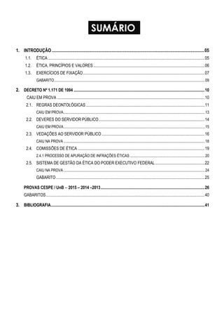 SUMÁRIO
1. INTRODUÇÃO .......................................................................................................................................05
1.1. ÉTICA.......................................................................................................................................................05
1.2. ÉTICA, PRINCÍPIOS E VALORES ...........................................................................................................06
1.3. EXERCÍCIOS DE FIXAÇÃO.....................................................................................................................07
GABARITO...............................................................................................................................................................09
2. DECRETO Nº 1.171 DE 1994 ..............................................................................................................................10
CAIU EM PROVA ..............................................................................................................................................10
2.1. REGRAS DEONTOLÓGICAS ..................................................................................................................11
CAIU EM PROVA.....................................................................................................................................................13
2.2. DEVERES DO SERVIDOR PÚBLICO......................................................................................................14
CAIU EM PROVA.....................................................................................................................................................15
2.3. VEDAÇÕES AO SERVIDOR PÚBLICO ...................................................................................................16
CAIU NA PROVA .....................................................................................................................................................18
2.4. COMISSÕES DE ÉTICA ..........................................................................................................................19
2.4.1 PROCESSO DE APURAÇÃO DE INFRAÇÕES ÉTICAS ...............................................................................20
2.5. SISTEMA DE GESTÃO DA ÉTICA DO PODER EXECUTIVO FEDERAL................................................22
CAIU NA PROVA .....................................................................................................................................................24
GABARITO...............................................................................................................................................25
PROVAS CESPE / UnB  2015 – 2014 –2013....................................................................................................26
GABARITOS.........................................................................................................................................................40
3. BIBLIOGRAFIA....................................................................................................................................................41
 