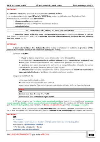 PROF. ALEXANDRE GOMES TÉCNICO DO SEGURO SOCIAL  INSS ÉTICA NO SERVIÇO PÚBLICO
O CURSO PERMANENTE que mais APROVA! 22
IMPORTANTE:
• A censura é única pena que pode ser aplicada pela Comissão de Ética.
• As penalidades previstas no art. 127 da Lei nº 8.112/90 não podem ser aplicadas pela Comissão de Ética.
• Da decisão da comissão de ética deve constar:
�a fundamentação da pena aplicada;
�a assinatura de todos os integrantes da Comissão de Ética;
�a ciência do faltoso.
2.5  SISTEMA DE GESTÃO DA ÉTICA DO PODER EXECUTIVO FEDERAL
O Sistema de Gestão da Ética do Poder Executivo Federal (SEGEPEF) foi instituído pelo Decreto nº 6.029/07.
Esse Sistema foi criado com a finalidade de promover atividades que dispõem sobre a conduta ética no âmbito do
Executivo Federal (art. 1º).
IMPORTANTE:
O Sistema de Gestão da Ética do Poder Executivo Federal foi criado com a finalidade de promover ativida-
des que dispõem sobre a conduta ética no âmbito do Executivo Federal.
Compete ao SGEPEF:
I - integrar os órgãos, programas e ações relacionadas com a ética pública;
II - contribuir para a implementação de políticas públicas tendo a transparência e o acesso à infor-
mação como instrumentos fundamentais para o exercício de gestão da ética pública;
III - promover, com apoio dos segmentos pertinentes, a compatibilização e interação de normas,
procedimentos técnicos e de gestão relativos à ética pública;
IV - articular ações com vistas a estabelecer e efetivar procedimentos de incentivo e incremento ao
desempenho institucional na gestão da ética pública do Estado brasileiro.
Integram o SGEPEF (art. 2º):
• Comissão de Ética Pública - CEP,
• Comissões de Ética do Decreto no 1.171/94; e
• Demais Comissões de Ética e equivalentes nas entidades e órgãos do Poder Executivo Federal.
SGEPEF
CEP
Comissões de Ética (Decreto nº 1.171/94)
Comissões de Ética (entidades e órgãos do PEF)
A CEP será integrada por 7 brasileiros (natos ou naturalizados) que preencham os requisitos de idoneidade
moral, reputação ilibada e notória experiência em administração pública. Os membros da CEP serão designados
pelo Presidente da República, para mandatos de 3 anos, não coincidentes, permitida uma única recondução.
Além disso, a CEP contará com uma Secretaria-Executiva, vinculada à Casa Civil da Presidência da Repú-
blica. À Secretaria-Executiva da CEP competirá prestar o apoio técnico e administrativo aos trabalhos da Comissão.
IMPORTANTE:
CEP:
• 7 brasileiros
• Idoneidade moral + reputação ilibada + notória experiência em administração pública
• Designação = Presidente da República
• Mandatos não coincidentes = 3 anos
• Permitida uma única recondução
 