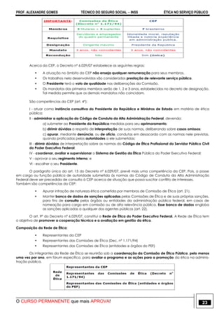 PROF. ALEXANDRE GOMES TÉCNICO DO SEGURO SOCIAL  INSS ÉTICA NO SERVIÇO PÚBLICO
O CURSO PERMANENTE que mais APROVA! 23
Acerca da CEP, o Decreto nº 6.029/07 estabelece as seguintes regras:
• A atuação no âmbito da CEP não enseja qualquer remuneração para seus membros.
• Os trabalhos nela desenvolvidos são considerados prestação de relevante serviço público.
• O Presidente terá o voto de qualidade nas deliberações da Comissão.
• Os mandatos dos primeiros membros serão de 1, 2 e 3 anos, estabelecidos no decreto de designação.
Tal medida permite que os demais mandatos não coincidam.
São competências da CEP (art. 4º):
I - atuar como instância consultiva do Presidente da República e Ministros de Estado em matéria de ética
pública;
II - administrar a aplicação do Código de Conduta da Alta Administração Federal, devendo:
a) submeter ao Presidente da República medidas para seu aprimoramento;
b) dirimir dúvidas a respeito de interpretação de suas normas, deliberando sobre casos omissos;
c) apurar, mediante denúncia, ou de ofício, condutas em desacordo com as normas nele previstas,
quando praticadas pelas autoridades a ele submetidas;
III - dirimir dúvidas de interpretação sobre as normas do Código de Ética Profissional do Servidor Público Civil
do Poder Executivo Federal;
IV - coordenar, avaliar e supervisionar o Sistema de Gestão da Ética Pública do Poder Executivo Federal;
V - aprovar o seu regimento interno; e
VI - escolher o seu Presidente.
O parágrafo único do art. 15 do Decreto nº 6.029/07, prevê mais uma competência da CEP. Pois, a posse
em cargo ou função pública de autoridade submetida às normas do Código de Conduta da Alta Administração
Federal deve ser precedida de consulta à CEP acerca de situação que possa suscitar conflito de interesses.
Também são competências da CEP:
• Apurar infração de natureza ética cometida por membros de Comissão de Ética (art. 21).
• Manter banco de dados de sanções aplicadas pelas Comissões de Ética e de suas próprias sanções,
para fins de consulta pelos órgãos ou entidades da administração pública federal, em casos de
nomeação para cargo em comissão ou de alta relevância pública. Esse banco de dados engloba
as sanções aplicadas a qualquer dos agentes públicos (art. 22).
O art. 9º do Decreto nº 6.029/07, constitui a Rede de Ética do Poder Executivo Federal. A Rede de Ética tem
o objetivo de promover a cooperação técnica e a avaliação em gestão da ética.
Composição da Rede de Ética:
• Representantes da CEP
• Representantes das Comissões de Ética (Dec. nº 1.171/94)
• Representantes das Comissões de Ética (entidades e órgãos do PEF)
Os integrantes da Rede de Ética se reunirão sob a coordenação da Comissão de Ética Pública, pelo menos
uma vez por ano, em fórum específico, para avaliar o programa e as ações para a promoção da ética na adminis-
tração pública.
 