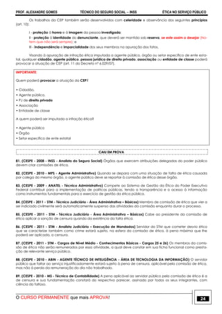 PROF. ALEXANDRE GOMES TÉCNICO DO SEGURO SOCIAL  INSS ÉTICA NO SERVIÇO PÚBLICO
O CURSO PERMANENTE que mais APROVA! 24
Os trabalhos da CEP também serão desenvolvidos com celeridade e observância dos seguintes princípios
(art. 10):
I - proteção à honra e à imagem da pessoa investigada;
II - proteção à identidade do denunciante, que deverá ser mantida sob reserva, se este assim o desejar (No-
tem que não será sempre); e
III - independência e imparcialidade dos seus membros na apuração dos fatos.
Visando à apuração de infração ética imputada a agente público, órgão ou setor específico de ente esta-
tal, qualquer cidadão, agente público, pessoa jurídica de direito privado, associação ou entidade de classe poderá
provocar a atuação de CEP (art. 11 do Decreto nº 6.029/07).
IMPORTANTE:
Quem poderá provocar a atuação da CEP?
• Cidadão,
• Agente público,
• PJ de direito privado
• Associação
• Entidade de classe
A quem poderá ser imputada a infração ética?
• Agente público
• Órgão
• Setor específico de ente estatal
CAIU EM PROVA
81. (CESPE - 2008 - INSS - Analista do Seguro Social) Órgãos que exercem atribuições delegadas do poder público
devem criar comissões de ética.
82. (CESPE - 2010 - MPS - Agente Administrativo) Quando se depara com uma situação de falta de ética causada
por colega do mesmo órgão, o agente público deve se reportar à comissão de ética desse órgão.
83. (CESPE - 2009 - ANATEL - Técnico Administrativo) Compete ao Sistema de Gestão da Ética do Poder Executivo
Federal contribuir para a implementação de políticas públicas, tendo a transparência e o acesso à informação
como instrumentos fundamentais para o exercício de gestão da ética pública.
84. (CESPE - 2011 - STM - Técnico Judiciário - Área Administrativa – Básicos) Membro de comissão de ética que vier a
ser indiciado civilmente será automaticamente suspenso das atividades da comissão enquanto durar o processo.
85. (CESPE - 2011 - STM - Técnico Judiciário - Área Administrativa – Básicos) Cabe ao presidente da comissão de
ética aplicar a sanção de censura quando da existência da falta ética.
86. (CESPE - 2011 - STM - Analista Judiciário – Execução de Mandados) Servidor do STM que cometer desvio ético
que se caracterize também como crime estará sujeito, na esfera da comissão de ética, à pena máxima que lhe
poderá ser aplicada, a censura.
87. (CESPE - 2011 - STM - Cargos de Nível Médio - Conhecimentos Básicos - Cargos 25 e 26) Os membros da comis-
são de ética não serão remunerados por essa atividade, a qual deve constar em sua ficha funcional como presta-
ção de relevante serviço público.
88. (CESPE - 2010 - ABIN - AGENTE TÉCNICO DE INTELIGÊNCIA - ÁREA DE TECNOLOGIA DA INFORMAÇÃO) O servidor
público que faltar ao serviço injustificadamente estará sujeito à pena de censura, aplicável pela comissão de ética,
mas não à perda da remuneração do dia não trabalhado.
89. (CESPE - 2010 - MS - Técnico de Contabilidade) A pena aplicável ao servidor público pela comissão de ética é a
de censura e sua fundamentação constará do respectivo parecer, assinado por todos os seus integrantes, com
ciência do faltoso.
 