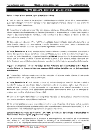 PROF. ALEXANDRE GOMES TÉCNICO DO SEGURO SOCIAL  INSS ÉTICA NO SERVIÇO PÚBLICO
O CURSO PERMANENTE que mais APROVA! 26
(PROVAS CEBRASPE / CESPE-UNB  2015/2014/2013)
No que se refere a ética e moral, julgue os itens subsecutivos.
01) Uma equipe que pretende ver seus colaboradores adquirindo novos valores éticos deve considerar
que a aprendizagem formal deve dar-se por meio das relações humanas e não apenas pela chamada
“natureza humana” preexistente.
02) As decisões tomadas por um servidor com base no código de ética profissional do servidor público
devem ser pautadas na legalidade, moralidade, conveniência e oportunidade, ao passo que aspectos
subjetivos da personalidade dos indivíduos, como honestidade e desonestidade e o bem e o mal, não
são passíveis de apreciação.
03) De acordo com o Decreto n.º 1.171/1994, a moralidade da administração pública fundamenta-se na
distinção entre o bem e o mal e na ideia de que o fim é sempre o bem comum, devendo a conduta do
servidor público ater-se à busca do equilíbrio entre legalidade e finalidade.
04) SITUAÇÃO HIPOTÉTICA: Bruno, servidor público federal, teve de cumprir suas atividades diárias após o
horário do expediente devido ao fato de ter se prontificado, durante o dia, a auxiliar um colega de ou-
tro setor em uma atividade de caráter emergencial. ASSERTIVA: Nessa situação, Bruno agiu em conso-
nância com a conduta ética que se espera do servidor público, já que, ao ter auxiliado o colega e ain-
da ter finalizado suas atividades diárias depois do expediente, ele fez mais do que sua função lhe exigia.
Julgue os próximos itens com base no Código de Ética Profissional do Servidor Público Civil do Poder E-
xecutivo Federal, no Regime Jurídico dos Servidores Públicos Civis da União e na Lei de Improbidade
Administrativa.
05) Cometerá ato de improbidade administrativa o servidor público que revelar informação sigilosa de
que tenha ciência em função de suas atribuições.
06) SITUAÇÃO HIPOTÉTICA: Lucas, servidor público, por não ter conseguido finalizar o trabalho durante o
expediente, levou para casa livros e documentos relacionados a um processo sigiloso que estava anali-
sando. A fim de comunicar o fato a seu superior, Lucas escreveu-lhe um bilhete informando o ocorrido.
ASSERTIVA: Nessa situação, Lucas poderá sofrer penalidade administrativa, ainda que sua intenção te-
nha sido a de terminar o trabalho em tempo hábil.
07) Entre os deveres fundamentais do servidor público inclui-se o uso de roupas que estejam condizentes
com o desempenho de suas atividades funcionais.
08) Um servidor público que, após ser punido com advertência, integralizar três anos de efetivo exercício
sem nova punição disciplinar será beneficiado com o cancelamento do registro de sua punição, e tal
cancelamento terá efeito retroativo para fins de progressão na carreira.
Considerando as disposições do Decreto n.º 1.171/1994 e as resoluções da Comissão de Ética Pública da
Presidência da República (CEP), julgue os itens a seguir.
09) Em observância aos princípios da publicidade e da transparência, as comissões de ética instituídas
pelo Decreto n.º 1.171/1994 deverão, a partir da instauração de procedimento para a apuração de
infração ética, dar ampla publicidade aos expedientes adotados em todas as fases processuais.
 