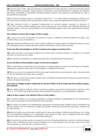 PROF. ALEXANDRE GOMES TÉCNICO DO SEGURO SOCIAL  INSS ÉTICA NO SERVIÇO PÚBLICO
O CURSO PERMANENTE que mais APROVA! 27
10) Suponha que a CEP, após procedimento regulamentar, tenha apurado a prática de infração grave
por determinada autoridade. Nessa hipótese, é possível o encaminhamento de sugestão de exonera-
ção dessa autoridade a autoridade hierarquicamente superior, não podendo a penalidade ser aplica-
da diretamente pela CEP.
11) É vedado ao servidor público, conforme o Decreto n.º 1.171/1994, retirar da repartição pública qual-
quer documento pertencente ao patrimônio público, salvo se estiver legalmente autorizado a fazê-lo.
12) Não atentará contra os deveres fundamentais do servidor público, previstos no Decreto n.º
1.171/1994, o servidor público federal que, mesmo exercendo a sua função com finalidade estranha ao
interesse público, atue em conformidade com as formalidades legais e não viole expressamente disposi-
ções de lei.
Com relação a moral e ética, julgue os itens a seguir.
13) A ética é um ramo da filosofia que estuda a moral, os diferentes sistemas públicos de regras, seus
fundamentos e suas características.
14) Moral pode ser definida como todo o sistema público de regras próprio de diferentes grupos sociais,
que abrange normas e valores que são aceitos e praticados, como certos e errados.
Acerca de ética deontológica e de ética e democracia, julgue os próximos itens.
15) A ética envolve um processo avaliativo do modo como os seres humanos, a natureza e os animais
intervêm no mundo ao seu redor.
16) Ser honesto e verdadeiro e cumprir promessas são considerados princípios éticos.
Acerca de ética e função pública, julgue os itens que se seguem.
17) As características requeridas dos ocupantes de cargos públicos incluem concentração no trabalho,
dedicação, empenho para servir a comunidade e competência técnica.
18) Decoro, por ser uma disposição interna para agir corretamente, não é passível, para o servidor públi-
co, de ser aprendido ao longo de sua carreira.
19) Para que a conduta do servidor público seja considerada irrepreensível é suficiente que ele observe
as leis e as regras imperativas.
Com base no Código de Ética Profissional do Servidor Público Civil do Poder Executivo Federal, julgue o
item seguinte.
20) Nos órgãos públicos federais, entre os servidores sujeitos à apuração de desvio ético, previsto no De-
creto n.º 1.171/1994, não estão incluídos colaboradores terceirizados, como brigadistas e vigilantes.
Julgue os itens a seguir, com relação à ética no setor público.
21) O servidor público, em situações específicas, poderá restringir a publicidade de ato administrativo
sem que se caracterize comprometimento ético insanável.
22) Em função do espírito de solidariedade, pressuposto emanado pelo código de ética profissional do
servidor público, erro cometido por colega de trabalho, desde que passível de reparação, poderá não
ser comunicado.
23) Servidor público que tenha sido capacitado na área de análise e melhoria de processos, em função
de curso particular realizado em universidade onde estuda à noite, terá a obrigação ética de utilizar
essa nova técnica para otimizar sua atividade profissional.
24) A conduta do servidor público no exercício de sua atividade profissional, durante o horário de expe-
diente, não é afetada por atos e fatos ocorridos em sua vida privada, uma vez que esses atos e fatos
não impactam no conceito de sua vida funcional.
 