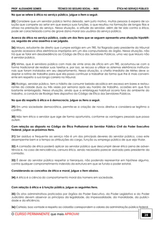 PROF. ALEXANDRE GOMES TÉCNICO DO SEGURO SOCIAL  INSS ÉTICA NO SERVIÇO PÚBLICO
O CURSO PERMANENTE que mais APROVA! 28
No que se refere à ética no serviço público, julgue o item a seguir.
25) Considere que um servidor público tenha deixado, sem justo motivo, muitas pessoas à espera de so-
lução que compete ao setor em que exerça suas funções, o que resultou na formação de longas filas e
atraso na prestação do serviço. Nessa situação, a atitude do servidor, além de ter sido contra a ética,
pode ser caracterizada como de grave dano moral aos usuários do serviço público.
Acerca da ética no serviço público, cada um dos itens que se seguem apresenta uma situação hipotéti-
ca, seguida de uma assertiva a ser julgada.
26) Mauro, estudante de direito que cumpre estágio em um TRE, foi flagrado pelo presidente do tribunal
quando acessava sítios eletrônicos impróprios em um dos computadores do órgão. Nessa situação, não
há que se falar em desobediência ao Código de Ética dos Servidores Públicos, uma vez que Mauro não
é servidor público.
27) Mirtes, que é servidora pública com mais de vinte anos de ofício em um TRE, acostumou-se com a
forma tradicional de realizar suas tarefas e, por isso, se recusa a utilizar os sistemas eletrônicos institucio-
nais que foram instalados em seu departamento. Nessa situação, a chefia imediata de Mirtes deve a-
daptar a rotina de trabalho para que ela possa continuar a trabalhar da forma que lhe é mais conveni-
ente em respeito a sua longa carreira no tribunal.
28) Rodrigo, servidor público, tem o hábito de consumir bebida alcoólica em excesso em bares e restau-
rantes da cidade duas ou três vezes por semana após seu horário de trabalho, ocasiões em que fica
bastante embriagado. Nessa situação, ainda que a embriaguez habitual ocorra fora do ambiente do
trabalho, a conduta de Rodrigo fere dispositivo do Código de Ética dos Servidores Públicos.
No que diz respeito à ética e à democracia, julgue os itens a seguir.
29) Em uma sociedade democrática, permite-se a criação de novos direitos e considera-se legítimo o
conflito.
30) Não tem ética o servidor que age de forma oportunista, conforme as vantagens pessoais que possa
auferir.
Com relação ao disposto no Código de Ética Profissional do Servidor Público Civil do Poder Executivo
Federal, julgue os próximos itens.
31) Ser assíduo e frequente ao serviço não é um dos principais deveres do servidor público, caso este
desempenhe bem e a tempo as atribuições do cargo, função ou emprego público de que seja titular.
32) A comissão de ética poderá aplicar ao servidor público que descumprir dever ético pena de adver-
tência e, no caso de reincidência, censura ética, sendo necessário parecer assinado pelo presidente da
comissão.
33) É dever do servidor público respeitar a hierarquia, não podendo representar em hipótese alguma,
contra qualquer comprometimento indevido da estrutura em que se funda o poder estatal.
Considerando os conceitos de ética e moral, julgue o item abaixo.
34) A ética é a ciência do comportamento moral dos homens em sociedade.
Com relação à ética e à função pública, julgue os seguintes itens.
35) Os atos administrativos praticados por órgãos do Poder Executivo, do Poder Legislativo e do Poder
Judiciário devem observar os princípios da legalidade, da impessoalidade, da moralidade, da publici-
dade e da eficiência.
36) Cortesia, boa vontade e respeito ao cidadão correspondem a valores da administração pública federal.
 