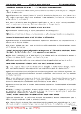PROF. ALEXANDRE GOMES TÉCNICO DO SEGURO SOCIAL  INSS ÉTICA NO SERVIÇO PÚBLICO
O CURSO PERMANENTE que mais APROVA! 29
Com base nas disposições do Decreto n.º 1.171/1994, julgue os itens que se seguem.
37) A função pública representa exercício profissional do servidor, não devendo integrar-se à vida parti-
cular do servidor público.
38) Considera-se servidor público, para fins de apuração de comprometimento ético, todo indivíduo que
presta serviços de natureza permanente, temporária, ou excepcional, ligado direta ou indiretamente a
qualquer órgão do poder estatal.
39) É vedado ao servidor público desviar outros servidores para atender a seus interesses particulares,
exceto em casos que envolvam risco da imagem do servidor ou da organização.
Julgue os itens a seguir, com base no disposto na Lei n.º 8.112/1990.
40) Inassiduidade eventual configura motivo para demissão do servidor público.
41) Os antecedentes funcionais não devem ser considerados na aplicação de penalidades ao servidor público.
Com relação ao que dispõe a Lei n.º 8.429/1992, julgue os próximos itens.
42) Constituem atos de improbidade administrativa a permissão, a facilitação e a concorrência para o
enriquecimento ilícito de terceiros.
43) O sucessor daquele que causar lesão ao patrimônio público está sujeito às cominações dessa lei até
o limite do valor da herança.
Com relação ao comportamento profissional do servidor previsto no Código de Ética Profissional do Ser-
vidor Público Civil do Poder Executivo Federal, julgue os itens subsequentes.
44) Toda ausência injustificada do servidor de seu local de trabalho é fator de desmoralização do serviço
público, podendo conduzir à desordem nas relações humanas.
45) É vedado ao servidor público manter-se habitualmente embriagado, ainda que fora do serviço.
Julgue os itens seguintes relacionados à ética e à sua aplicação no serviço público.
46) A ética ocupa-se, independentemente do contexto da ação, da melhor maneira de agir, garantin-
do os melhores resultados por meio dos princípios que sustentam uma justa ou correta atuação.
47) Os valores morais são historicamente construídos pelas sociedades, como forma de organizar a con-
vivência e garantir, tanto quanto possível, o bem-estar do indivíduo consigo mesmo e em suas relações
com as outras pessoas.
48) Ao servidor público que ocupa cargo de chefia é permitido, em situações especiais, determinar que
servidor a ele subordinado seja desviado de função para atender a interesse particular daquele, caso o
ato não implique prejuízo do desempenho das atividades do serviço público.
49) Servidor público que omitir ou negar a publicidade de qualquer ato oficial incorre em improbidade
administrativa.
50) Evitar a corrupção e denunciá-la sempre que dela tiver conhecimento é dever do cidadão, visto
que cidadania implica não apenas o gozo de direitos, mas também o cumprimento de obrigações
amparadas nas normativas legais e morais da sociedade.
Com relação à ética e sua aplicação no serviço público, julgue os itens a seguir.
51) Servidor público que n o participa de atividades de atualização de seus conhecimentos, para o
exercício de suas atribuições, infringe os deveres do servidor.
52) A conduta de uma servidora pública que aja sempre com eficácia, zelo, dignidade, decoro e cons-
ciência dos princípios morais contribui para a preservação da honra e da tradição dos serviços públicos.
 