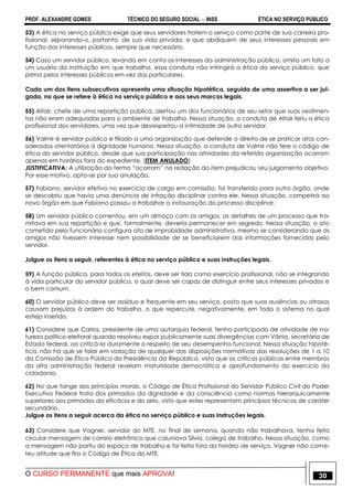 PROF. ALEXANDRE GOMES TÉCNICO DO SEGURO SOCIAL  INSS ÉTICA NO SERVIÇO PÚBLICO
O CURSO PERMANENTE que mais APROVA! 30
53) A ética no serviço público exige que seus servidores tratem o serviço como parte de sua carreira pro-
fissional, separando-o, portanto, de sua vida privada, e que abdiquem de seus interesses pessoais em
função dos interesses públicos, sempre que necessário.
54) Caso um servidor público, levando em conta os interesses da administração pública, omita um fato a
um usuário da instituição em que trabalha, essa conduta não infringirá a ética do serviço público, que
prima pelos interesses públicos em vez dos particulares.
Cada um dos itens subsecutivos apresenta uma situação hipotética, seguida de uma assertiva a ser jul-
gada, no que se refere à ética no serviço público e aos seus marcos legais.
55) Altair, chefe de uma repartição pública, alertou um dos funcionários de seu setor que suas vestimen-
tas não eram adequadas para o ambiente de trabalho. Nessa situação, a conduta de Altair feriu a ética
profissional dos servidores, uma vez que desrespeitou a intimidade de outro servidor.
56) Valmir é servidor público e filiado a uma organização que defende o direito de se praticar atos con-
siderados atentatórios à dignidade humana. Nessa situação, a conduta de Valmir não fere o código de
ética do servidor público, desde que sua participação nas atividades da referida organização ocorram
apenas em horários fora do expediente. (ITEM ANULADO)
JUSTIFICATIVA: A utilização do termo “ocorram” na redação do item prejudicou seu julgamento objetivo.
Por esse motivo, opta-se por sua anulação.
57) Fabiano, servidor efetivo no exercício de cargo em comissão, foi transferido para outro órgão, onde
se descobriu que havia uma denúncia de infração disciplinar contra ele. Nessa situação, competirá ao
novo órgão em que Fabiano passou a trabalhar a instauração do processo disciplinar.
58) Um servidor público comentou, em um almoço com os amigos, os detalhes de um processo que tra-
mitava em sua repartição e que, formalmente, deveria permanecer em segredo. Nessa situação, o ato
cometido pelo funcionário configura ato de improbidade administrativa, mesmo se considerando que os
amigos não tivessem interesse nem possibilidade de se beneficiarem das informações fornecidas pelo
servidor.
Julgue os itens a seguir, referentes à ética no serviço público e suas instruções legais.
59) A função pública, para todos os efeitos, deve ser tida como exercício profissional, não se integrando
à vida particular do servidor público, o qual deve ser capaz de distinguir entre seus interesses privados e
o bem comum.
60) O servidor público deve ser assíduo e frequente em seu serviço, posto que suas ausências ou atrasos
causam prejuízos à ordem do trabalho, o que repercute, negativamente, em todo o sistema no qual
esteja inserido.
61) Considere que Carlos, presidente de uma autarquia federal, tenha participado de atividade de na-
tureza político-eleitoral quando resolveu expor publicamente suas divergências com Vânia, secretária de
Estado federal, ao criticá-la duramente a respeito de seu desempenho funcional. Nessa situação hipoté-
tica, não há que se falar em violação de qualquer das disposições normativas das resoluções de 1 a 10
da Comissão de Ética Pública da Presidência da República, visto que as críticas públicas entre membros
da alta administração federal revelam maturidade democrática e aprofundamento do exercício da
cidadania.
62) No que tange aos princípios morais, o Código de Ética Profissional do Servidor Público Civil do Poder
Executivo Federal trata dos primados da dignidade e da consciência como normas hierarquicamente
superiores aos primados da eficácia e do zelo, visto que estes representam princípios técnicos de caráter
secundário.
Julgue os itens a seguir acerca da ética no serviço público e suas instruções legais.
63) Considere que Vagner, servidor do MTE, no final de semana, quando não trabalhava, tenha feito
circular mensagem de correio eletrônico que caluniava Sílvia, colega de trabalho. Nessa situação, como
a mensagem não partiu do espaço de trabalho e foi feita fora do horário de serviço, Vagner não come-
teu atitude que fira o Código de Ética do MTE.
 