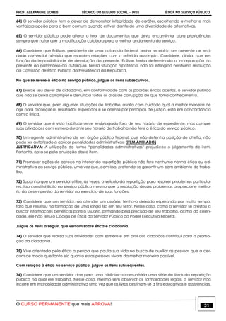 PROF. ALEXANDRE GOMES TÉCNICO DO SEGURO SOCIAL  INSS ÉTICA NO SERVIÇO PÚBLICO
O CURSO PERMANENTE que mais APROVA! 31
64) O servidor público tem o dever de demonstrar integridade de caráter, escolhendo a melhor e mais
vantajosa opção para o bem comum quando estiver diante de uma diversidade de alternativas.
65) O servidor público pode alterar o teor de documentos que deva encaminhar para providências
sempre que notar que a modificação colabora para o melhor andamento do serviço.
66) Considere que Edilson, presidente de uma autarquia federal, tenha recebido um presente de enti-
dade comercial privada que mantém relações com a referida autarquia. Considere, ainda, que em
função da impossibilidade de devolução do presente, Edilson tenha determinado a incorporação do
presente ao patrimônio da autarquia. Nessa situação hipotética, não foi infringida nenhuma resolução
da Comissão de Ética Pública da Presidência da República.
No que se refere à ética no serviço público, julgue os itens subsecutivos.
67) Exerce seu dever de cidadania, em conformidade com os padrões éticos aceitos, o servidor público
que não se deixa corromper e denuncia todos os atos de corrupção de que toma conhecimento.
68) O servidor que, para algumas situações de trabalho, avalia com cuidado qual a melhor maneira de
agir para alcançar os resultados esperados e se orienta por princípios de justiça, está em concordância
com a ética.
69) O servidor que é visto habitualmente embriagado fora de seu horário de expediente, mas cumpre
suas atividades com esmero durante seu horário de trabalho não fere a ética do serviço público.
70) Um agente administrativo de um órgão público federal, que não detenha posição de chefia, não
pode ser autorizado a aplicar penalidades administrativas. (ITEM ANULADO)
JUSTIFICATIVA: A utilização do termo “penalidades administrativas” prejudicou o julgamento do item.
Portanto, opta-se pela anulação deste item.
71) Promover ações de apreço no interior da repartição pública não fere nenhuma norma ética ou ad-
ministrativa do serviço público, uma vez que, com isso, pretende-se garantir um bom ambiente de traba-
lho.
72) Suponha que um servidor utilize, às vezes, o veículo da repartição para resolver problemas particula-
res. Isso constitui ilícito no serviço público mesmo que a resolução desses problemas proporcione melho-
ria do desempenho do servidor no exercício de suas funções.
73) Considere que um servidor, ao atender um usuário, tenha-o deixado esperando por muito tempo,
fato que resultou na formação de uma longa fila em seu setor. Nesse caso, como o servidor se prestou a
buscar informações benéficas para o usuário, primando pela precisão de seu trabalho, acima da celeri-
dade, ele não feriu o Código de Ética do Servidor Público do Poder Executivo Federal.
Julgue os itens a seguir, que versam sobre ética e cidadania.
74) O servidor que realiza suas atividades com esmero e em prol dos cidadãos contribui para a promo-
ção da cidadania.
75) Vive orientada pela ética a pessoa que pauta sua vida na busca de auxiliar as pessoas que a cer-
cam de modo que tanto ela quanto essas pessoas vivam da melhor maneira possível.
Com relação à ética no serviço público, julgue os itens subsequentes.
76) Considere que um servidor doe para uma biblioteca comunitária uma série de livros da repartição
pública na qual ele trabalha. Nesse caso, mesmo sem observar as formalidades legais, o servidor não
incorre em improbidade administrativa uma vez que os livros destinam-se a fins educativos e assistenciais.
 
