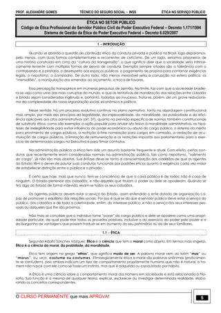 PROF. ALEXANDRE GOMES TÉCNICO DO SEGURO SOCIAL  INSS ÉTICA NO SERVIÇO PÚBLICO
O CURSO PERMANENTE que mais APROVA! 5
ÉTICA NO SETOR PÚBLICO
Código de Ética Profissional do Servidor Público Civil do Poder Executivo Federal – Decreto 1.171/1994
Sistema de Gestão da Ética do Poder Executivo Federal – Decreto 6.029/2007
1  INTRODUÇÃO
Quando se aborda a questão do conteúdo ético da conduta privada e pública no Brasil, logo deparamos,
pelo menos, com duas formas complementares e recorrentes de ceticismo. De um lado, seríamos prisioneiros de
uma história construída em cima da “cultura da transgressão”, o que significa dizer que a sociedade seria intrinse-
camente leniente com múltiplas formas de desvio de conduta. Exemplos sempre citados são a tolerância com o
contrabando e a pirataria, o desrespeito aos espaços públicos, o pagamento de propina para contornar exigências
legais, o nepotismo, o compadrio. De outro lado, não menos inexorável seria a corrupção na esfera política, os
“mensalões”, a manipulação das emendas ao orçamento, a troca de favores.
Essa percepção transparece em inúmeras pesquisas de opinião. No limite, faz com que a sociedade brasilei-
ra se veja como uma das mais corruptas do mundo, e que as tentativas de moralização das relações entre cidadão
e Estado sejam consideradas ingênuas e, portanto, fadadas ao insucesso. Trata-se, porém, de um grave reducionis-
mo da complexidade da nossa organização social, econômica e política.
Nesse sentido, há um processo evolutivo contínuo no plano normativo, tanto na abordagem constitucional
mais ampla, por meio dos princípios da legalidade, da impessoalidade, da moralidade, da publicidade e da efici-
ência aplicáveis aos atos administrativos (art. 37), quanto na previsão específica de normas também constitucionais
de substrato ético, como são exemplos a ação popular para anular ato lesivo à moralidade administrativa, as hipó-
teses de inelegibilidade para evitar influência do poder econômico ou abuso do cargo público, o sistema do mérito
para provimento de cargos públicos, a restrição à livre nomeação para cargos em comissão, a vedação de acu-
mulação de cargos públicos, a limitação de remuneração e as restrições impostas aos parlamentares para o exer-
cício de determinados cargos no Executivo e para firmar contratos.
Na administração pública, a ética tem sido um assunto bastante frequente e atual. Com efeito, certas con-
dutas que recentemente eram consideradas normais na administração pública, tais como nepotismo, “valimento
do cargo”, já não são mais aceitas. Sua ênfase deve-se tanto à conscientização dos cidadãos de que os agentes
do Estado têm o dever de pautar suas condutas funcionais por padrões éticos quanto à exigência cada vez maior
de estabelecer distinção entre o público e o privado.
É certo que hoje, mais que nunca, tem-se consciência de que a coisa pública é de todos; não é coisa de
ninguém. O Estado pertence aos cidadãos, e não àqueles que titulam o poder ou dele se apoderam. Quando se
tira algo do Estado de forma indevida, lesam-se todos os seus cidadãos.
Os agentes públicos devem estar a serviço do Estado, assim entendido o ente dotado de organização ca-
paz de promover o equilíbrio das relações sociais. Por isso é que se diz que o servidor público deve estar a serviço do
público, dos cidadãos e de toda a coletividade, enfim, do interesse público, e não a serviço dos seus interesses pes-
soais ou daqueles que lhe são próximos.
Não mais se concebe que o indivíduo tome “posse” do cargo público e dele se apodere como uma propri-
edade particular, do qual pode tirar todos os proveitos possíveis, inclusive o do exercício do poder pelo poder e o
da barganha de vantagens que possam traduzir-se em aumento do seu patrimônio ou do de seus familiares.
1.1  ÉTICA
Segundo Adolfo Sanches Vázquez, Ética é a ciência que tem a moral como objeto. Em termos mais singelos,
Ética é a ciência da moral, da probidade, da moralidade.
Ética tem origem no grego “ethos”, que significa modo de ser. A palavra moral vem do latim “mos” ou
“morus”, ou seja, costume ou costumes. Etimologicamente ética e moral são palavras sinônimas (praticamen-
te se confudem), pois ambas indicam um tipo de comportamento propriamente humano que não é natural, o ho-
mem não nasce com ele como se fosse um instinto, mas que é adquirido ou conquistado por hábito.
A Ética é uma ciência sobre o comportamento moral dos homens em sociedade e está relacionada à Filo-
sofia. Sua função é a mesma de qualquer teoria: explicar, esclarecer ou investigar determinada realidade, elabo-
rando os conceitos correspondentes.
 
