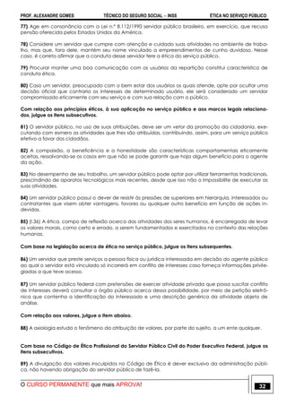 PROF. ALEXANDRE GOMES TÉCNICO DO SEGURO SOCIAL  INSS ÉTICA NO SERVIÇO PÚBLICO
O CURSO PERMANENTE que mais APROVA! 32
77) Age em consonância com a Lei n.º 8.112/1990 servidor público brasileiro, em exercício, que recusa
pensão oferecida pelos Estados Unidos da América.
78) Considere um servidor que cumpre com atenção e cuidado suas atividades no ambiente de traba-
lho, mas que, fora dele, mantém seu nome vinculado a empreendimentos de cunho duvidoso. Nesse
caso, é correto afirmar que a conduta desse servidor fere a ética do serviço público.
79) Procurar manter uma boa comunicação com os usuários da repartição constitui característica de
conduta ética.
80) Caso um servidor, preocupado com o bem estar dos usuários os quais atende, opte por ocultar uma
decisão oficial que contraria os interesses de determinado usuário, ele será considerado um servidor
compromissado eticamente com seu serviço e com sua relação com o público.
Com relação aos princípios éticos, à sua aplicação no serviço público e aos marcos legais relaciona-
dos, julgue os itens subsecutivos.
81) O servidor público, no uso de suas atribuições, deve ser um vetor da promoção da cidadania, exe-
cutando com esmero as atividades que lhes são atribuídas, contribuindo, assim, para um serviço público
efetivo a favor dos cidadãos.
82) A compaixão, a beneficência e a honestidade são características comportamentais eticamente
aceitas, ressalvando-se os casos em que não se pode garantir que haja algum benefício para o agente
da ação.
83) No desempenho de seu trabalho, um servidor público pode optar por utilizar ferramentas tradicionais,
prescindindo de aparatos tecnológicos mais recentes, desde que isso não o impossibilite de executar as
suas atividades.
84) Um servidor público possui o dever de resistir às pressões de superiores em hierarquia, interessados ou
contratantes que visem obter vantagens, favores ou qualquer outro benefício em função de ações in-
devidas.
85) (I.36) A ética, campo de reflexão acerca das atividades dos seres humanos, é encarregada de levar
os valores morais, como certo e errado, a serem fundamentados e exercitados no contexto das relações
humanas.
Com base na legislação acerca de ética no serviço público, julgue os itens subsequentes.
86) Um servidor que preste serviços a pessoa física ou jurídica interessada em decisão do agente público
ao qual o servidor está vinculado só incorrerá em conflito de interesses caso forneça informações privile-
giadas a que teve acesso.
87) Um servidor público federal com pretensões de exercer atividade privada que possa suscitar conflito
de interesses deverá consultar o órgão público acerca dessa possibilidade, por meio de petição eletrô-
nica que contenha a identificação do interessado e uma descrição genérica da atividade objeto de
análise.
Com relação aos valores, julgue o item abaixo.
88) A axiologia estuda o fenômeno da atribuição de valores, por parte do sujeito, a um ente qualquer.
Com base no Código de Ética Profissional do Servidor Público Civil do Poder Executivo Federal, julgue os
itens subsecutivos.
89) A divulgação dos valores insculpidos no Código de Ética é dever exclusivo da administração públi-
ca, não havendo obrigação do servidor público de fazê-la.
 
