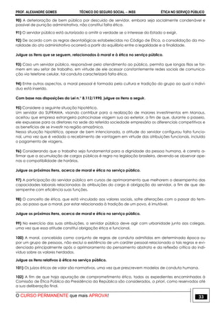 PROF. ALEXANDRE GOMES TÉCNICO DO SEGURO SOCIAL  INSS ÉTICA NO SERVIÇO PÚBLICO
O CURSO PERMANENTE que mais APROVA! 33
90) A deterioração de bem público por descuido de servidor, embora seja socialmente condenável e
passível de punição administrativa, não constitui falta ética.
91) O servidor público está autorizado a omitir a verdade se o interesse do Estado o exigir.
92) De acordo com as regras deontológicas estabelecidas no Código de Ética, a consolidação da mo-
ralidade do ato administrativo ocorrerá a partir do equilíbrio entre a legalidade e a finalidade.
Julgue os itens que se seguem, relacionados à moral e à ética no serviço público.
93) Caso um servidor público, responsável pelo atendimento ao público, permita que longas filas se for-
mem em seu setor de trabalho, em virtude de ele acessar constantemente redes sociais de comunica-
ção via telefone celular, tal conduta caracterizará falta ética.
94) Entre outros aspectos, a moral pessoal é formada pela cultura e tradição do grupo ao qual o indiví-
duo está inserido.
Com base nas disposições da Lei n.° 8.112/1990, julgue os itens a seguir.
95) Considere a seguinte situação hipotética.
Um servidor da SUFRAMA, visando contribuir para a realização de maiores investimentos em Manaus,
aceitou que empresa estrangeira patrocinasse viagem sua ao exterior, a fim de que, durante o passeio,
ele expusesse para os diretores na sede da referida sociedade empresária os diferenciais competitivos e
os benefícios de se investir na região amazônica.
Nessa situação hipotética, apesar de bem intencionada, a atitude do servidor configurou falta funcio-
nal, uma vez que é vedado o recebimento de vantagem em virtude das atribuições funcionais, incluído
o pagamento de viagens.
96) Considerando que o trabalho seja fundamental para a dignidade da pessoa humana, é correto a-
firmar que a acumulação de cargos públicos é regra na legislação brasileira, devendo-se observar ape-
nas a compatibilidade de horários.
Julgue os próximos itens, acerca de moral e ética no serviço público.
97) A participação do servidor público em cursos de aprimoramento que melhorem o desempenho das
capacidades laborais relacionadas às atribuições do cargo é obrigação do servidor, a fim de que de-
sempenhe com eficiência suas funções.
98) O conceito de ética, que está vinculado aos valores sociais, sofre alterações com o passar do tem-
po, ao passo que a moral, por estar relacionada à tradição de um povo, é imutável.
Julgue os próximos itens, acerca de moral e ética no serviço público.
99) No exercício das suas atribuições, o servidor público deve agir com urbanidade junto aos colegas,
uma vez que essa atitude constitui obrigação ética e funcional.
100) A moral, concebida como conjunto de regras de conduta admitidas em determinada época ou
por um grupo de pessoas, não exclui a existência de um caráter pessoal relacionado a tais regras e evi-
denciado principalmente após o aprimoramento do pensamento abstrato e da reflexão crítica do indi-
víduo sobre os valores herdados.
Julgue os itens relativos à ética no serviço público.
101) Os juízos éticos de valor são normativos, uma vez que prescrevem modelos de conduta humana.
102) A fim de que haja apuração de comprometimento ético, todos os expedientes encaminhados à
Comissão de Ética Pública da Presidência da República são considerados, a priori, como reservados até
a sua deliberação final.
 