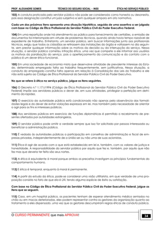 PROF. ALEXANDRE GOMES TÉCNICO DO SEGURO SOCIAL  INSS ÉTICA NO SERVIÇO PÚBLICO
O CURSO PERMANENTE que mais APROVA! 34
103) A conduta praticada pelo servidor público não pode ser considerada como honesta ou desonesta,
pois essa designação constitui um juízo subjetivo e sem qualquer amparo em ato normativo.
Cada um dos próximos itens apresenta uma situação hipotética, seguida de uma assertiva a ser julgada
com base no Código de Ética Profissional do Servidor Público Civil do Poder Executivo Federal.
104) Em uma repartição onde há atendimento ao público para fornecimento de certidões, a emissão de
documentos foi interrompida em virtude de problemas técnicos, quando ainda havia tempo razoável de
expediente de trabalho. Entretanto, um servidor público, sem buscar informações junto aos profissionais
técnicos, exigiu que todos os cidadãos se retirassem das instalações do órgão e voltassem no dia seguin-
te, sem prestar qualquer informação sobre os motivos da decisão ou da interrupção do serviço. Nessa
situação, o servidor público cometeu infração ética, uma vez que compete a ele informar aos usuários
os motivos da paralisação do serviço, pois o aperfeiçoamento da comunicação e do contato com o
público é um dever ético-funcional.
105) Em uma sociedade de economia mista que desenvolve atividade de prevalente interesse do Esta-
do, determinado empregado falta ao trabalho frequentemente, sem justificativas. Nessa situação, a
conduta do empregado constitui falta apenas em relação à Consolidação das Leis do Trabalho e ele
não está sujeito ao Código de Ética Profissional do Servidor Público Civil do Poder Executivo.
No que se refere à ética no serviço público, julgue os itens seguintes.
106) O Decreto n.º 1.171/1994 (Código de Ética Profissional do Servidor Público Civil do Poder Executivo
Federal) impõe aos servidores públicos o dever de, em suas atividades, privilegiar a perfeição em detri-
mento da rapidez.
107) O exercício da autoridade pública está condicionado não apenas pela observância das formali-
dades legais e do dever de evitar violações expressas em lei, mas também pela necessidade de orientar
o agir para os fins e interesses públicos.
108) Aos servidores públicos em exercício de funções diplomáticas é permitido o recebimento de pre-
sentes ofertados por autoridades estrangeiras.
109) O servidor público pode omitir a verdade sempre que isso for solicitado por pessoa interessada ou
beneficiar a administração pública.
110) É vedado às autoridades públicas a participação em conselhos de administração e fiscal de em-
presas privadas, independentemente de a União ser ou não uma de suas acionistas.
111) Ética é agir de acordo com o que está estabelecido em lei e, também, com os valores de justiça e
honestidade. A responsabilidade do servidor público por aquilo que fez e, também, por aquilo que não
fez mas que deveria ter feito são seus nortes.
112) A ética é equivalente à moral porque ambos os preceitos investigam os princípios fundamentais do
comportamento humano.
113) E ética é temporal, enquanto à moral é permanente.
114) A partir do estudo da ética, pode-se considerar uma visão utilitarista, em que verdade de uma pro-
posição consiste no fato de que ela é útil, tendo alguma espécie de êxito ou satisfação.
Com base no Código de Ética Profissional do Servidor Público Civil do Poder Executivo Federal, julgue os
itens que se seguem.
115) Caso, em um hospital público, os pacientes tenham de esperar atendimento médico sentados no
chão ou em macas deterioradas, eles podem representar contra os gestores da organização quanto ao
tratamento a eles dispensado, uma vez que os gestores descumpriram regras éticas de conduta pública.
 