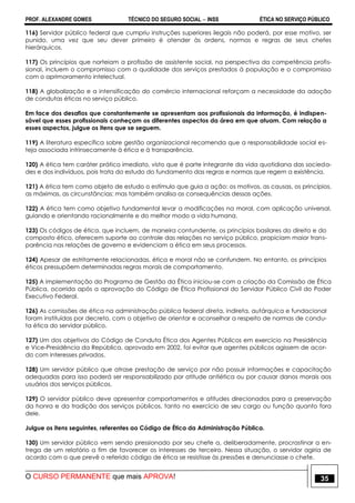 PROF. ALEXANDRE GOMES TÉCNICO DO SEGURO SOCIAL  INSS ÉTICA NO SERVIÇO PÚBLICO
O CURSO PERMANENTE que mais APROVA! 35
116) Servidor público federal que cumpriu instruções superiores ilegais não poderá, por esse motivo, ser
punido, uma vez que seu dever primeiro é atender às ordens, normas e regras de seus chefes
hierárquicos.
117) Os princípios que norteiam a profissão de assistente social, na perspectiva da competência profis-
sional, incluem o compromisso com a qualidade dos serviços prestados à população e o compromisso
com o aprimoramento intelectual.
118) A globalização e a intensificação do comércio internacional reforçam a necessidade da adoção
de condutas éticas no serviço público.
Em face dos desafios que constantemente se apresentam aos profissionais da informação, é indispen-
sável que esses profissionais conheçam os diferentes aspectos da área em que atuam. Com relação a
esses aspectos, julgue os itens que se seguem.
119) A literatura específica sobre gestão organizacional recomenda que a responsabilidade social es-
teja associada intrinsecamente à ética e à transparência.
120) A ética tem caráter prático imediato, visto que é parte integrante da vida quotidiana das socieda-
des e dos indivíduos, pois trata do estudo do fundamento das regras e normas que regem a existência.
121) A ética tem como objeto de estudo o estímulo que guia a ação: os motivos, as causas, os princípios,
as máximas, as circunstâncias; mas também analisa as consequências dessas ações.
122) A ética tem como objetivo fundamental levar a modificações na moral, com aplicação universal,
guiando e orientando racionalmente e do melhor modo a vida humana.
123) Os códigos de ética, que incluem, de maneira contundente, os princípios basilares do direito e do
composto ético, oferecem suporte ao controle das relações no serviço público, propiciam maior trans-
parência nas relações de governo e evidenciam a ética em seus processos.
124) Apesar de estritamente relacionadas, ética e moral não se confundem. No entanto, os princípios
éticos pressupõem determinadas regras morais de comportamento.
125) A implementação do Programa de Gestão da Ética iniciou-se com a criação da Comissão de Ética
Pública, ocorrida após a aprovação do Código de Ética Profissional do Servidor Público Civil do Poder
Executivo Federal.
126) As comissões de ética na administração pública federal direta, indireta, autárquica e fundacional
foram instituídas por decreto, com o objetivo de orientar e aconselhar a respeito de normas de condu-
ta ética do servidor público.
127) Um dos objetivos do Código de Conduta Ética dos Agentes Públicos em exercício na Presidência
e Vice-Presidência da República, aprovado em 2002, foi evitar que agentes públicos agissem de acor-
do com interesses privados.
128) Um servidor público que atrase prestação de serviço por não possuir informações e capacitação
adequadas para isso poderá ser responsabilizado por atitude antiética ou por causar danos morais aos
usuários dos serviços públicos.
129) O servidor público deve apresentar comportamentos e atitudes direcionados para a preservação
da honra e da tradição dos serviços públicos, tanto no exercício de seu cargo ou função quanto fora
dele.
Julgue os itens seguintes, referentes ao Código de Ética da Administração Pública.
130) Um servidor público vem sendo pressionado por seu chefe a, deliberadamente, procrastinar a en-
trega de um relatório a fim de favorecer os interesses de terceiro. Nessa situação, o servidor agiria de
acordo com o que prevê o referido código de ética se resistisse às pressões e denunciasse o chefe.
 