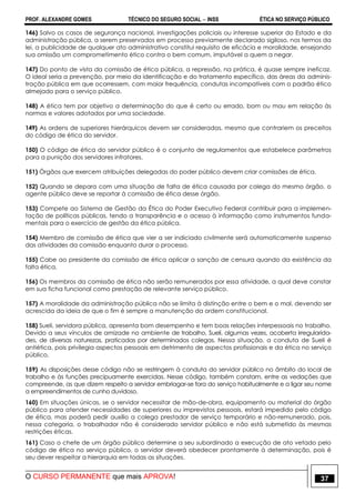 PROF. ALEXANDRE GOMES TÉCNICO DO SEGURO SOCIAL  INSS ÉTICA NO SERVIÇO PÚBLICO
O CURSO PERMANENTE que mais APROVA! 37
146) Salvo os casos de segurança nacional, investigações policiais ou interesse superior do Estado e da
administração pública, a serem preservados em processo previamente declarado sigiloso, nos termos da
lei, a publicidade de qualquer ato administrativo constitui requisito de eficácia e moralidade, ensejando
sua omissão um comprometimento ético contra o bem comum, imputável a quem a negar.
147) Do ponto de vista da comissão de ética pública, a repressão, na prática, é quase sempre ineficaz.
O ideal seria a prevenção, por meio da identificação e do tratamento específico, das áreas da adminis-
tração pública em que ocorressem, com maior frequência, condutas incompatíveis com o padrão ético
almejado para o serviço público.
148) A ética tem por objetivo a determinação do que é certo ou errado, bom ou mau em relação às
normas e valores adotados por uma sociedade.
149) As ordens de superiores hierárquicos devem ser consideradas, mesmo que contrariem os preceitos
do código de ética do servidor.
150) O código de ética do servidor público é o conjunto de regulamentos que estabelece parâmetros
para a punição dos servidores infratores.
151) Órgãos que exercem atribuições delegadas do poder público devem criar comissões de ética.
152) Quando se depara com uma situação de falta de ética causada por colega do mesmo órgão, o
agente público deve se reportar à comissão de ética desse órgão.
153) Compete ao Sistema de Gestão da Ética do Poder Executivo Federal contribuir para a implemen-
tação de políticas públicas, tendo a transparência e o acesso à informação como instrumentos funda-
mentais para o exercício de gestão da ética pública.
154) Membro de comissão de ética que vier a ser indiciado civilmente será automaticamente suspenso
das atividades da comissão enquanto durar o processo.
155) Cabe ao presidente da comissão de ética aplicar a sanção de censura quando da existência da
falta ética.
156) Os membros da comissão de ética não serão remunerados por essa atividade, a qual deve constar
em sua ficha funcional como prestação de relevante serviço público.
157) A moralidade da administração pública não se limita à distinção entre o bem e o mal, devendo ser
acrescida da ideia de que o fim é sempre a manutenção da ordem constitucional.
158) Sueli, servidora pública, apresenta bom desempenho e tem boas relações interpessoais no trabalho.
Devido a seus vínculos de amizade no ambiente de trabalho, Sueli, algumas vezes, acoberta irregularida-
des, de diversas naturezas, praticadas por determinados colegas. Nessa situação, a conduta de Sueli é
antiética, pois privilegia aspectos pessoais em detrimento de aspectos profissionais e da ética no serviço
público.
159) As disposições desse código não se restringem à conduta do servidor público no âmbito do local de
trabalho e às funções precipuamente exercidas. Nesse código, também constam, entre as vedações que
compreende, as que dizem respeito a servidor embriagar-se fora do serviço habitualmente e a ligar seu nome
a empreendimentos de cunho duvidoso.
160) Em situações únicas, se o servidor necessitar de mão-de-obra, equipamento ou material do órgão
público para atender necessidades de superiores ou imprevistos pessoais, estará impedido pelo código
de ética, mas poderá pedir auxílio a colega prestador de serviço temporário e não-remunerado, pois,
nessa categoria, o trabalhador não é considerado servidor público e não está submetido às mesmas
restrições éticas.
161) Caso o chefe de um órgão público determine a seu subordinado a execução de ato vetado pelo
código de ética no serviço público, o servidor deverá obedecer prontamente à determinação, pois é
seu dever respeitar a hierarquia em todas as situações.
 