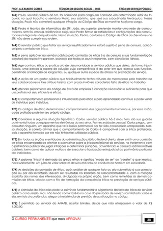 PROF. ALEXANDRE GOMES TÉCNICO DO SEGURO SOCIAL  INSS ÉTICA NO SERVIÇO PÚBLICO
O CURSO PERMANENTE que mais APROVA! 38
162) Paulo, servidor público do STF, foi nomeado para cargo em comissão em determinado setor do tri-
bunal, no qual trabalha a servidora Maria, sua sobrinha, que será sua subordinada hierárquica. Nessa
situação, Paulo não cometerá qualquer infração ao Código de Ética se mantiver Maria no cargo.
163) Pedro é técnico de informática do STF. João, seu superior, pretende montar uma rede de compu-
tadores, sem fio, em sua residência e exigiu que Pedro fizesse as instalações e configurações dos compu-
tadores integrantes daquela rede. Nessa situação, Pedro, conforme o Código de Ética dos Servidores do
STF, não deve cumprir essa ordem.
164) O servidor público que faltar ao serviço injustificadamente estará sujeito à pena de censura, aplicá-
vel pela comissão de ética.
165) A pena aplicável ao servidor público pela comissão de ética é a de censura e sua fundamentação
constará do respectivo parecer, assinado por todos os seus integrantes, com ciência do faltoso.
166) Age contra a ética ou pratica ato de desumanidade o servidor público que deixa, de forma injusti-
ficada, uma pessoa à espera de solução cuja competência é do setor em que exerça suas funções,
permitindo a formação de longas filas, ou qualquer outra espécie de atraso na prestação do serviço.
167) A ação de um gestor público que habitualmente tenha atitudes de menosprezo pelo trabalho de
seus colaboradores e lhes atribua tarefas com prazos inviáveis caracteriza falta de ética no trabalho.
168) Atender plenamente ao código de ética da empresa é condição necessária e suficiente para que
um profissional seja eficiente e eficaz.
169) O comportamento profissional é influenciado pela ética e pelo aprendizado contínuo e pode variar
de indivíduo para indivíduo.
170) Os códigos de ética determinam o comportamento dos agrupamentos humanos e, por essa razão,
cada profissão pode ter seu próprio código.
171) Considere a seguinte situação hipotética. Carlos, servidor público há 6 anos, tem sob sua guarda
patrimonial todos os equipamentos eletrônicos do seu setor. Por necessidade pessoal, Carlos pegou, sem
consultar ninguém, um aparelho que teve baixa patrimonial por ter sido considerado ultrapassado. Nes-
sa situação, é correto afirmar que o comportamento de Carlos é compatível com a ética profissional,
pois o aparelho tomado por ele não tinha mais utilidade pública.
172) Em todos os órgãos e entidades da administração pública federal direta, deve existir uma comissão
de ética encarregada de orientar e aconselhar sobre a ética profissional do servidor, no tratamento com
o patrimônio público; de julgar infrações e determinar punições, advertências e censuras administrativas
cabíveis; bem como de aplicar multas e de executar a liquidação extrajudicial do patrimônio particular
dos indiciados.
173) A palavra "ética" é derivada do grego ethos e significa "modo de ser" ou "caráter" o que implica,
necessariamente, um juízo de valor sobre os desvios atávicos da conduta do homem em sociedade.
174) As decisões da comissão de ética, após análise de qualquer fato ou ato submetido à sua aprecia-
ção ou por ela levantado, devem ser resumidas no Relatório de Desconformidade e, com a menção
explícita dos nomes dos interessados, divulgadas no próprio órgão, bem como remetidas às demais co-
missões de ética, criadas com o fito de formação da consciência ética na prestação de serviços públi-
cos.
175) A comissão de ética não pode se eximir de fundamentar o julgamento da falta de ética do servidor
público concursado, mas, não tendo como fazê-lo no caso do prestador de serviços contratado, cabe a
ela, em tais circunstâncias, alegar a inexistência de previsão dessa situação no código.
176) É permitido ao servidor da ANATEL aceitar brindes, desde que não ultrapassem o valor de R$
1.000,00.
 