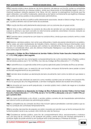 PROF. ALEXANDRE GOMES TÉCNICO DO SEGURO SOCIAL  INSS ÉTICA NO SERVIÇO PÚBLICO
O CURSO PERMANENTE que mais APROVA! 39
177) O servidor público deve abster-se, de forma absoluta, de exercer sua função, poder ou autoridade
com finalidade estranha ao interesse público, ainda que observando as formalidades legais e não co-
metendo qualquer violação expressa à lei. Deve, isto sim, exercer as prerrogativas funcionais que lhe
sejam atribuídas, com estrita moderação, abstendo-se de fazê-lo contrariamente aos legítimos interesses
dos usuários do serviço público e dos jurisdicionados administrativos.
178) Os conceitos de ética e política estão diretamente associados, desde a Grécia antiga. Para os gre-
gos, a política deveria visar ao bem-estar da sociedade.
179) A noção de ética está diretamente relacionada com os costumes de um grupo social.
180) Os fatos e atos verificados na conduta do dia-a-dia do servidor em sua vida privada poderão a-
crescer ou diminuir o seu bom conceito na vida funcional, podendo caracterizar, inclusive, violação ao
Código de Ética, o que será passível de censura.
181) O servidor deve comportar-se com base na conduta ética, ainda que essa conduta venha a violar
dispositivo legal.
182) Mariana, servidora pública, tem entre suas atribuições a tarefa de prestar atendimento ao público.
Muitas vezes, por estar assoberbada de trabalho interno, Mariana, embora forneça informações corre-
tas, tem má vontade e trata as pessoas sem cortesia no atendimento. Nessa situação, a conduta de
Mariana é considerada ética, pois ela oferece informações fidedignas e sua descortesia é justificada
pela sobrecarga de trabalho.
Consoante o Código de Ética Profissional do Servidor Público Civil do Poder Executivo Federal (Decreto
n.º 1.171/1994), julgue o item seguinte.
183) O servidor que tem seu nome ligado a empreendimentos de cunho duvidoso fere o Regime Jurídico
dos servidores públicos (Lei n.º 8.112/1990), mas não seu Código de Ética (Decreto n.º 1.171/1994).
184) A advertência e a suspensão estão entre as penas aplicáveis pelas Comissões de Ética ao servidor.
185) O agente público que, no exercício de suas funções, enriquece ilicitamente deve perder os bens
acrescidos irregularmente ao seu patrimônio.
186)O servidor deve atualizar sua declaração de bens anualmente, bem como na data em que deixar o
cargo.
187) Caso tenha sido afastado do exercício como medida cautelar para ser evitada uma possível influ-
ência na apuração de uma irregularidade, o servidor investigado deixará de receber remuneração.
188) Na situação em que se sentir prejudicado, o servidor público terá o direito de negar-se a atualizar
seus dados cadastrais.
Tendo como referência as disposições do Código de Ética Profissional do Servidor Público Civil do Poder
Executivo Federal (Decreto n.º 1.171/1994), da Lei n.º 8.112/1990 e alterações e da Lei n.º 8.429/1992, jul-
gue o próximo item.
189) Ao negar publicidade a ato oficial, o servidor público comete ato de improbidade administrativa
que atenta contra os princípios da administração pública.
190) As competências da comissão de ética não incluem aplicar penalidade a servidor público que es-
teja na condição de contratado temporariamente.
191) As sanções decorrentes de prejuízos ao erário causados por servidor que se tenha enriquecido ilici-
tamente podem recair a seu sucessor, até o limite do valor da herança.
192) Considera-se servidor público, para fins de comprometimento ético, exclusivamente o indivíduo
que, por força de lei, contrato ou de qualquer ato jurídico, preste serviços de natureza permanente a
qualquer órgão do poder estatal ou em qualquer setor onde prevaleça o interesse do Estado.
 