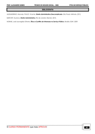 PROF. ALEXANDRE GOMES TÉCNICO DO SEGURO SOCIAL  INSS ÉTICA NO SERVIÇO PÚBLICO
O CURSO PERMANENTE que mais APROVA! 41
BIBLIOGRAFIA
ALEXANDRINO, Marcelo; PAULO, Vicente. Direito Administrativo Descomplicado. São Paulo: Método, 2012.
BARCHET, Gustavo. Direito Administrativo. Rio de Janeiro: Elsevier, 2010.
MORAIS, José Leovegildo Oliveira. Ética e Conflito de Interesses no Serviço Público. Brasília: ESAF, 2009.
 