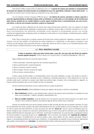 PROF. ALEXANDRE GOMES TÉCNICO DO SEGURO SOCIAL  INSS ÉTICA NO SERVIÇO PÚBLICO
O CURSO PERMANENTE que mais APROVA! 6
Para Motta (1984) a palavra Ética é definida como um “conjunto de valores que orientam o comportamento
do homem em relação aos outros homens na sociedade em que vive, garantindo, outrossim, o bem-estar social”, ou
seja, Ética é a forma que o homem deve se comportar no seu meio social.
Já com relação a Moral, Vasquez (1998) diz que é “um sistema de normas, princípios e valores, segundo o
qual são regulamentadas as relações mútuas entre os indivíduos ou entre estes e a comunidade, de tal maneira que
estas normas, dotadas de um caráter histórico e social, sejam acatadas livres e conscientemente, por uma convic-
ção íntima, e não de uma maneira mecânica, externa ou impessoal”.
Ao campo da ética, diferente do da moral, não cabe formular juízo valorativo, mas, sim, explicar as razões
da existência de determinada realidade e proporcionar a reflexão acerca dela. A moral é normativa e se mani-
festa concretamente nas diferentes sociedades como resposta a necessidades sociais; sua função
consiste em regulamentar as relações entre os indivíduos e entre estes e a comunidade, contribuindo para a estabi-
lidade da ordem social.
Enfim, Ética e Moral são os maiores valores do homem livre. Ambos significam "respeitar e venerar a vida". O
homem, com seu livre arbítrio, vai formando seu meio ambiente ou o destruindo, ou ele apoia a natureza e suas
criaturas ou ele subjuga tudo que pode dominar, e assim ele mesmo se torna no bem ou no mal deste planeta. Des-
te modo, Ética e a Moral se formam numa mesma realidade.
1.2  ÉTICA, PRINCÍPIOS E VALORES
"A ética é daquelas coisas que todo mundo sabe o que são, mas que não são fáceis de explicar,
quando alguém pergunta". (VALLS, Álvaro L.M. O que é ética. 7a edição Ed.Brasiliense, 1993, p.7)
Alguns diferenciam ética e moral de vários modos:
1. Ética é princípio, moral são aspectos de condutas específicas;
2. Ética é permanente, moral é temporal;
3. Ética é universal, moral é cultural;
4. Ética é regra, moral é conduta da regra;
5. Ética é teoria, moral é prática.
A ética, nesse sentido basilar, é compreendida como uma visão utilitarista, ou seja, uma ação ou inação i-
rão provocar um resultado. Ora, percebe-se que o utilitarismo, retratado pela ética, é visto diante de um caso de
omissão, pela qual o servidor ou pessoa que deixa de praticar algo vai gerar uma consequência a alguém, ou
mesmo diante da prática de um ato também se tem um resultado.
Há três maneiras importantes como a palavra ética é usada atualmente:
1- Disciplina filosófica: Teórica/Reflexiva tendo por objetivo de estudo a moral ou moralidade.
2- Ética Profissional: padrão a que determinado conjunto de pessoas está submetido na medida em que
atua na sua profissão – médico, jornalista, administrador, etc.
3- Ética no sentido Valorativo: quando dizemos de uma pessoa que ela é ética estamos, em geral, apro-
vando-a, isto é, estamos dizendo: essa pessoa age de forma correta, boa, aceitável.
Quanto ao padrão ético do serviço público pode se dizer que ele decorre de sua própria natureza. Os valo-
res fundamentais do serviço público decorrem primariamente do seu caráter público e de sua relação com o públi-
co. De um ponto de vista normativo, ou seja, do ponto de vista do “dever ser”, que é o que nos interessa aqui, po-
demos imaginar que o Estado (e a estrutura administrativa que o torna funcional) foi instituído com o propósito de
realizar determinados fins daqueles que o instituíram. O princípio fundamental, do qual decorre a obrigação básica
do serviço público, é que esse serviço é um “public trust”, isto é, envolve uma espécie de “depósito de confiança”
por parte do público. O padrão ético do serviço público, assim, deve refletir, em seus valores, princípios, ideais e
regras, a necessidade primária de honrar essa confiança. A necessidade do respeito a essa confiança depositada
pelo público está implícita nos “princípios” da Administração Pública afirmados pela Constituição Federal.
 