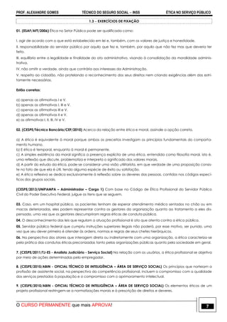 PROF. ALEXANDRE GOMES TÉCNICO DO SEGURO SOCIAL  INSS ÉTICA NO SERVIÇO PÚBLICO
O CURSO PERMANENTE que mais APROVA! 7
1.3  EXERCÍCIOS DE FIXAÇÃO
01. (ESAF/AFT/2006) Ética no Setor Público pode ser qualificada como:
I. agir de acordo com o que está estabelecido em lei e, também, com os valores de justiça e honestidade.
II. responsabilidade do servidor público por aquilo que fez e, também, por aquilo que não fez mas que deveria ter
feito.
III. equilíbrio entre a legalidade e finalidade do ato administrativo, visando à consolidação da moralidade adminis-
trativa.
IV. não omitir a verdade, ainda que contrária aos interesses da Administração.
V. respeito ao cidadão, não protelando o reconhecimento dos seus direitos nem criando exigências além das estri-
tamente necessárias.
Estão corretas:
a) apenas as afirmativas I e V.
b) apenas as afirmativas I, III e V.
c) apenas as afirmativas III e V.
d) apenas as afirmativas II e V.
e) as afirmativas I, II, III, IV e V.
02. (CESPE/Técnico Bancário/CEF/2010) Acerca da relação entre ética e moral, assinale a opção correta.
a) A ética é equivalente à moral porque ambos os preceitos investigam os princípios fundamentais do comporta-
mento humano.
b) E ética é temporal, enquanto à moral é permanente.
c) A simples existência da moral significa a presença explícita de uma ética, entendida como filosofia moral, isto é,
uma reflexão que discute, problematiza e interpreta o significado dos valores morais.
d) A partir do estudo da ética, pode-se considerar uma visão utilitarista, em que verdade de uma proposição consis-
te no fato de que ela é útil, tendo alguma espécie de êxito ou satisfação.
e) A ética reflexiva se dedica exclusivamente à reflexão sobre os deveres das pessoas, contidos nos códigos especí-
ficos dos grupos sociais.
(CESPE/2013/UNIPAMPA – Administrador – Cargo 1) Com base no Código de Ética Profissional do Servidor Público
Civil do Poder Executivo Federal, julgue os itens que se seguem.
03. Caso, em um hospital público, os pacientes tenham de esperar atendimento médico sentados no chão ou em
macas deterioradas, eles podem representar contra os gestores da organização quanto ao tratamento a eles dis-
pensado, uma vez que os gestores descumpriram regras éticas de conduta pública.
04. O desconhecimento das leis que regulam a atuação profissional é ato que atenta contra a ética pública.
05. Servidor público federal que cumpriu instruções superiores ilegais não poderá, por esse motivo, ser punido, uma
vez que seu dever primeiro é atender às ordens, normas e regras de seus chefes hierárquicos.
06. Na perspectiva dos atores que interagem direta ou indiretamente com uma organização, a ética caracteriza-se
pela prática das condutas éticas preconizadas tanto pelas organizações públicas quanto pela sociedade em geral.
7. (CESPE/2011/TJ-ES - Analista Judiciário - Serviço Social) Na relação com os usuários, a ética profissional se objetiva
por meio de ações determinadas pelo empregador.
8. (CESPE/2010/ABIN - OFICIAL TÉCNICO DE INTELIGÊNCIA – ÁREA DE SERVIÇO SOCIAL) Os princípios que norteiam a
profissão de assistente social, na perspectiva da competência profissional, incluem o compromisso com a qualidade
dos serviços prestados à população e o compromisso com o aprimoramento intelectual.
9. (CESPE/2010/ABIN - OFICIAL TÉCNICO DE INTELIGÊNCIA – ÁREA DE SERVIÇO SOCIAL) Os elementos éticos de um
projeto profissional restringem-se a normatizações morais e à prescrição de direitos e deveres.
 