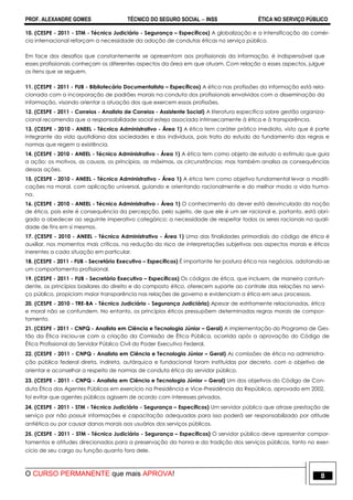 PROF. ALEXANDRE GOMES TÉCNICO DO SEGURO SOCIAL  INSS ÉTICA NO SERVIÇO PÚBLICO
O CURSO PERMANENTE que mais APROVA! 8
10. (CESPE - 2011 - STM - Técnico Judiciário - Segurança – Específicos) A globalização e a intensificação do comér-
cio internacional reforçam a necessidade da adoção de condutas éticas no serviço público.
Em face dos desafios que constantemente se apresentam aos profissionais da informação, é indispensável que
esses profissionais conheçam os diferentes aspectos da área em que atuam. Com relação a esses aspectos, julgue
os itens que se seguem.
11. (CESPE - 2011 - FUB - Bibliotecário Documentalista – Específicos) A ética nas profissões da informação está rela-
cionada com a incorporação de padrões morais na conduta dos profissionais envolvidos com a disseminação da
informação, visando orientar a atuação dos que exercem essas profissões.
12. (CESPE - 2011 - Correios - Analista de Correios - Assistente Social) A literatura específica sobre gestão organiza-
cional recomenda que a responsabilidade social esteja associada intrinsecamente à ética e à transparência.
13. (CESPE - 2010 - ANEEL - Técnico Administrativo - Área 1) A ética tem caráter prático imediato, visto que é parte
integrante da vida quotidiana das sociedades e dos indivíduos, pois trata do estudo do fundamento das regras e
normas que regem a existência.
14. (CESPE - 2010 - ANEEL - Técnico Administrativo - Área 1) A ética tem como objeto de estudo o estímulo que guia
a ação: os motivos, as causas, os princípios, as máximas, as circunstâncias; mas também analisa as consequências
dessas ações.
15. (CESPE - 2010 - ANEEL - Técnico Administrativo - Área 1) A ética tem como objetivo fundamental levar a modifi-
cações na moral, com aplicação universal, guiando e orientando racionalmente e do melhor modo a vida huma-
na.
16. (CESPE - 2010 - ANEEL - Técnico Administrativo - Área 1) O conhecimento do dever está desvinculado da noção
de ética, pois este é consequência da percepção, pelo sujeito, de que ele é um ser racional e, portanto, está obri-
gado a obedecer ao seguinte imperativo categórico: a necessidade de respeitar todos os seres racionais na quali-
dade de fins em si mesmos.
17. (CESPE - 2010 - ANEEL - Técnico Administrativo - Área 1) Uma das finalidades primordiais do código de ética é
auxiliar, nos momentos mais críticos, na redução do risco de interpretações subjetivas aos aspectos morais e éticos
inerentes a cada situação em particular.
18. (CESPE - 2011 - FUB - Secretário Executivo – Específicos) É importante ter postura ética nos negócios, adotando-se
um comportamento profissional.
19. (CESPE - 2011 - FUB - Secretário Executivo – Específicos) Os códigos de ética, que incluem, de maneira contun-
dente, os princípios basilares do direito e do composto ético, oferecem suporte ao controle das relações no servi-
ço público, propiciam maior transparência nas relações de governo e evidenciam a ética em seus processos.
20. (CESPE - 2010 - TRE-BA - Técnico Judiciário - Segurança Judiciária) Apesar de estritamente relacionadas, ética
e moral não se confundem. No entanto, os princípios éticos pressupõem determinadas regras morais de compor-
tamento.
21. (CESPE - 2011 - CNPQ - Analista em Ciência e Tecnologia Júnior – Geral) A implementação do Programa de Ges-
tão da Ética iniciou-se com a criação da Comissão de Ética Pública, ocorrida após a aprovação do Código de
Ética Profissional do Servidor Público Civil do Poder Executivo Federal.
22. (CESPE - 2011 - CNPQ - Analista em Ciência e Tecnologia Júnior – Geral) As comissões de ética na administra-
ção pública federal direta, indireta, autárquica e fundacional foram instituídas por decreto, com o objetivo de
orientar e aconselhar a respeito de normas de conduta ética do servidor público.
23. (CESPE - 2011 - CNPQ - Analista em Ciência e Tecnologia Júnior – Geral) Um dos objetivos do Código de Con-
duta Ética dos Agentes Públicos em exercício na Presidência e Vice-Presidência da República, aprovado em 2002,
foi evitar que agentes públicos agissem de acordo com interesses privados.
24. (CESPE - 2011 - STM - Técnico Judiciário - Segurança – Específicos) Um servidor público que atrase prestação de
serviço por não possuir informações e capacitação adequadas para isso poderá ser responsabilizado por atitude
antiética ou por causar danos morais aos usuários dos serviços públicos.
25. (CESPE - 2011 - STM - Técnico Judiciário - Segurança – Específicos) O servidor público deve apresentar compor-
tamentos e atitudes direcionados para a preservação da honra e da tradição dos serviços públicos, tanto no exer-
cício de seu cargo ou função quanto fora dele.
 