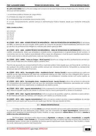 PROF. ALEXANDRE GOMES TÉCNICO DO SEGURO SOCIAL  INSS ÉTICA NO SERVIÇO PÚBLICO
O CURSO PERMANENTE que mais APROVA! 11
42. (AFC/CGU/2004) Para os fins do Código de Conduta do Servidor Público Civil do Poder Executivo Federal, enten-
de-se por servidor público:
I. os servidores públicos titulares de cargo efetivo.
II. os titulares de cargo em comissão.
III. os empregados de sociedades de economia mista.
IV. os que, temporariamente, prestam serviços à Administração Pública Federal, desde que mediante retribuição
financeira.
Estão corretos os itens:
a) I, II, III e IV
b) II, III e IV
c) I, III e IV
d) I, II e IV
e) I, II e III
43. (CESPE - 2010 - ABIN - AGENTE TÉCNICO DE INTELIGÊNCIA - ÁREA DE TECNOLOGIA DA INFORMAÇÃO) Os servidores
da ABIN, no exercício de suas funções, estão sujeitos ao conjunto de deveres e responsabilidades previstos em códi-
go de ética do profissional de inteligência, editado pelo diretor-geral da ABIN.
44. (CESPE - 2010 - ABIN - AGENTE TÉCNICO DE INTELIGÊNCIA - ÁREA DE TECNOLOGIA DA INFORMAÇÃO) A ética tem
caráter universalizante, dado que estabelece conexão entre a singularidade e a genericidade do ser humano. A
autonomia, por sua vez, implica racionalidade crítica capaz de ultrapassar o nível do que é repetido espontanea-
mente, para recriar a vida em patamares cada vez mais criativos e livres.
45. (CESPE - 2010 - ANEEL - Todos os Cargos - Nível Superior) Quanto ao código de ética profissional do servidor pú-
blico civil do Poder Executivo federal, julgue o próximo item.
Para fins de apuração do comprometimento ético, é servidor público todo aquele que, por força de lei, contrato ou
de qualquer ato jurídico, preste ao poder público serviços de natureza permanente, temporária ou excepcional,
ainda que seja sem retribuição financeira.
46. (CESPE - 2010 - INCA - Tecnologista Júnior - Assistência Social - Serviço Social) A responsabilidade do sujeito em
relação ao seu agir profissional não deve ser considerada apenas um valor, mas sim uma categoria ética, que ex-
pressa uma relação social resultante de uma ação que, ao estabelecer conexões sociais com outros sujeitos, se
torna mais complexa.
47. (CESPE - 2010 - INCA - Tecnologista Júnior - Assistência Social - Serviço Social) A ética não se limita na afirmação
do compromisso ético-profissional, uma vez que são necessárias estratégias mediadoras, permeadas por compe-
tência teórica ou técnica, objetivando a viabilização dos direitos sociais.
48. (CESPE - 2010 - AGU - Agente Administrativo) A ética representa uma abordagem sobre as constantes morais, ou
seja, refere-se àquele conjunto de valores e costumes mais ou menos permanente no tempo e no espaço.
49. (CESPE - 2010 - AGU - Agente Administrativo) A ética ocupa-se de questões subjetivas, abstratas e essencialmen-
te de interesse particular do indivíduo, sem relação com valores ou condutas sociais.
50. (CESPE - 2010 - AGU - Agente Administrativo) A ética no serviço público envolve a responsabilidade do servidor
público tanto por aquilo que fez quanto por aquilo que não fez, mas que deveria ter feito.
2.1  REGRAS DEONTOLÓGICAS
O Código de Ética traz um rol de valores que sempre deverão ser buscados pelos servidores públicos duran-
te o desempenho de suas atribuições. Esses valores, que são chamados de regras deontológicas, representam o
padrão ético desejável na Administração Pública Federal, ou seja, expressam valores éticos destinados a orientar a
prática dos atos administrativos.
Em linhas gerais, tais regras estão relacionadas à dignidade, ao decoro, ao zelo, à honestidade, ao respeito
ao cidadão, à cortesia, à boa vontade etc. É imprescindível que haja um esforço de todos na busca de conhecer a
literalidade dessas normas, pois as questões de provas apenas reproduzem esses dispositivos. Para facilitar a missão
de vocês, destacarei os pontos mais importantes.
 