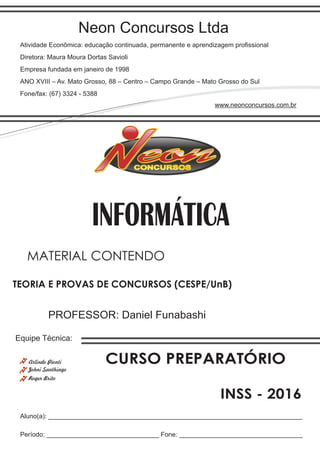 Neon Concursos Ltda
Atividade Econômica: educação continuada, permanente e aprendizagem proﬁssional
Diretora: Maura Moura Dortas Savioli
Empresa fundada em janeiro de 1998
ANO XVIII – Av. Mato Grosso, 88 – Centro – Campo Grande – Mato Grosso do Sul
Fone/fax: (67) 3324 - 5388
www.neonconcursos.com.br
Aluno(a): ______________________________________________________________________
Período: _______________________________ Fone: __________________________________
Equipe Técnica:
Johni Santhiago
INFORMÁTICA
Roger Brito
PROFESSOR: Daniel Funabashi
TEORIA E PROVAS DE CONCURSOS (CESPE/UnB)
MATERIAL CONTENDO
CURSO PREPARATÓRIO
INSS - 2016
Arlindo Pionti
 