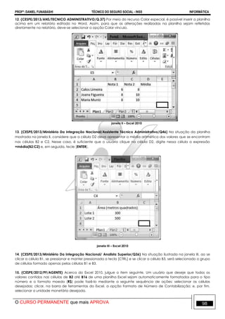 PROFº: DANIEL FUNABASHI TÉCNICO DO SEGURO SOCIAL - INSS INFORMÁTICA
O CURSO PERMANENTE que mais APROVA 98
12. (CESPE/2013/ANS/TECNICO ADMINISTRATIVO/Q.37) Por meio do recurso Colar especial, é possível inserir a planilha
acima em um relatório editado no Word. Assim, para que as alterações realizadas na planilha sejam refletidas
diretamente no relatório, deve-se selecionar a opção Colar vínculo.
janela II – Excel 2010
13. (CESPE/2013/Ministério Da Integração Nacional/Assistente Técnico Administrativo/Q46) Na situação da planilha
mostrada na janela II, considere que a célula D2 deva apresentar a média aritmética dos valores que se encontram
nas células B2 e C2. Nesse caso, é suficiente que o usuário clique na célula D2, digite nessa célula a expressão
=média(B2:C2) e, em seguida, tecle [ENTER].
janela III – Excel 2010
14. (CESPE/2013/Ministério Da Integração Nacional/ Analista Superior/Q36) Na situação ilustrada na janela III, ao se
clicar a célula B1, se pressionar e manter pressionada a tecla [CTRL] e se clicar a célula B3, será selecionado o grupo
de células formado apenas pelas células B1 e B3.
15. (CESPE/2012/PF/AGENTE) Acerca do Excel 2010, julgue o item seguinte. Um usuário que deseje que todos os
valores contidos nas células de B2 até B16 de uma planilha Excel sejam automaticamente formatados para o tipo
número e o formato moeda (R$) pode fazê-lo mediante a seguinte sequência de ações: selecionar as células
desejadas; clicar, na barra de ferramentas do Excel, a opção Formato de Número de Contabilização; e, por fim,
selecionar a unidade monetária desejada.
 