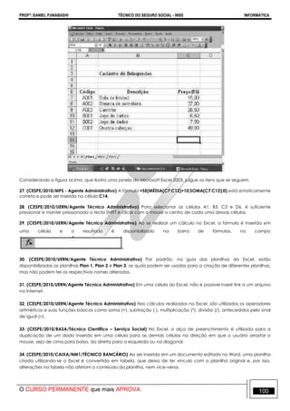 PROFº: DANIEL FUNABASHI TÉCNICO DO SEGURO SOCIAL - INSS INFORMÁTICA
O CURSO PERMANENTE que mais APROVA 100
Considerando a figura acima, que ilustra uma janela do Microsoft Excel 2003, julgue os itens que se seguem.
27. (CESPE/2010/MPS - Agente Administrativo) A fórmula =SE(MÉDIA(C7:C12)>10;SOMA(C7:C12);0) está sintaticamente
correta e pode ser inserida na célula C14.
28. (CESPE/2010/UERN/Agente Técnico Administrativo) Para selecionar as células A1, B3, C3 e D6, é suficiente
pressionar e manter pressionada a tecla SHIFT e clicar com o mouse o centro de cada uma dessas células.
29. (CESPE/2010/UERN/Agente Técnico Administrativo) Ao se realizar um cálculo no Excel, a fórmula é inserida em
uma célula e o resultado é disponibilizado na barra de fórmulas, no campo
30. (CESPE/2010/UERN/Agente Técnico Administrativo) Por padrão, na guia das planilhas do Excel, estão
disponibilizadas as planilhas Plan 1, Plan 2 e Plan 3, as quais podem ser usadas para a criação de diferentes planilhas,
mas não podem ter os respectivos nomes alterados.
31. (CESPE/2010/UERN/Agente Técnico Administrativo) Em uma célula do Excel, não é possível inserir link a um arquivo
na Internet.
32. (CESPE/2010/UERN/Agente Técnico Administrativo) Nos cálculos realizados no Excel, são utilizados os operadores
aritméticos e suas funções básicas como soma (+), subtração ( ), multiplicação (*), divisão (/), antecedidos pelo sinal
de igual (=).
33. (CESPE/2010/BASA/Técnico Científico – Serviço Social) No Excel, a alça de preenchimento é utilizada para a
duplicação de um dado inserido em uma célula para as demais células na direção em que o usuário arrastar o
mouse, seja de cima para baixo, da direita para a esquerda ou na diagonal.
34. (CESPE/2010/CAIXA/NM1/TÉCNICO BANCÁRIO) Ao ser inserida em um documento editado no Word, uma planilha
criada utilizando-se o Excel é convertida em tabela, que deixa de ter vínculo com a planilha original e, por isso,
alterações na tabela não afetam o conteúdo da planilha, nem vice-versa.
 