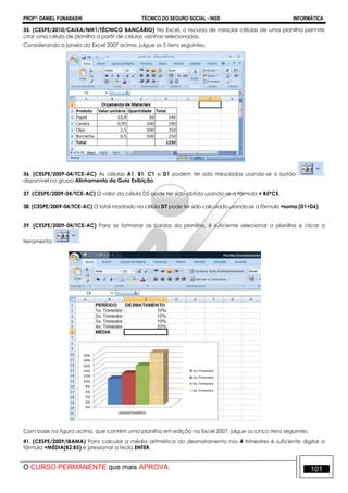 PROFº: DANIEL FUNABASHI TÉCNICO DO SEGURO SOCIAL - INSS INFORMÁTICA
O CURSO PERMANENTE que mais APROVA 101
35. (CESPE/2010/CAIXA/NM1/TÉCNICO BANCÁRIO) No Excel, o recurso de mesclar células de uma planilha permite
criar uma célula de planilha a partir de células vizinhas selecionadas.
Considerando a janela do Excel 2007 acima, julgue os 5 itens seguintes.
36. (CESPE/2009-04/TCE-AC) As células A1, B1, C1 e D1 podem ter sido mescladas usando-se o botão ,
disponível no grupo Alinhamento da Guia Exibição.
37. (CESPE/2009-04/TCE-AC) O valor da célula D5 pode ter sido obtido usando-se a fórmula = B5*C5.
38. (CESPE/2009-04/TCE-AC) O total mostrado na célula D7 pode ter sido calculado usando-se a fórmula =soma (D1+D6).
39. (CESPE/2009-04/TCE-AC) Para se formatar as bordas da planilha, é suficiente selecionar a planilha e clicar a
ferramenta .
Com base na figura acima, que contém uma planilha em edição no Excel 2007, julgue os cinco itens seguintes.
41. (CESPE/2009/IBAMA) Para calcular a média aritmética do desmatamento nos 4 trimestres é suficiente digitar a
fórmula =MÉDIA(B2:B5) e pressionar a tecla ENTER.
 