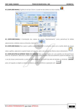 PROFº: DANIEL FUNABASHI TÉCNICO DO SEGURO SOCIAL - INSS INFORMÁTICA
O CURSO PERMANENTE que mais APROVA 102
42. (CESPE/2009/IBAMA) O gráfico é do tipo Coluna, e pode ter sido obtido ao clicar o botão .
43. (CESPE/2009/IBAMA) A formatação dos valores da coluna “Desmatamento” como percentual foi obtida
selecionando a referida coluna e clicando a ferramenta .
.
44. (CESPE/2009/IBAMA) Para copiar o gráfico para o Word 2007, é suficiente clicar com o botão direito do mouse
sobre o gráfico, selecionar a opção Copiar, em seguida, abrir o documento do Word e clicar a ferramenta .
45. (CESPE/2010/TRE-BA/SUPERIOR TODOS OS CARGOS) Para se inserir dados em uma planilha do Microsoft Excel,
deve-se, inicialmente, selecionar a célula onde os dados serão inseridos. Esse procedimento pode ser realizado com
o uso do mouse, posicionando o cursor na célula desejada, ou a partir das setas do teclado, ou teclando ,
para, em seguida, se digitar os dados na célula e, por fim, confirmar a operação com .
 