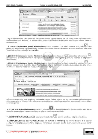 PROFº: DANIEL FUNABASHI TÉCNICO DO SEGURO SOCIAL - INSS INFORMÁTICA
O CURSO PERMANENTE que mais APROVA 104
A figura acima mostra uma janela do navegador Internet Explorer aberta em um computador equipado com o
sistema operacional Windows 7. A respeito dessa janela e de conceitos e aplicativos associados à Internet, julgue os
itens seguintes.
7. (CESPE/2013/MI/Assistente Técnico Administrativo) Na situação mostrada na figura, ao se clicar o botão , será
aberto um aplicativo de correio eletrônico que permitirá o envio de uma mensagem ao responsável pela página da
Web atualmente em exibição (www.unb.br).
8. (CESPE/2013/MI/Assistente Técnico Administrativo) Na situação mostrada na figura, ao se clicar a ferramenta ,
será acionado o modo anônimo de navegação, que evita que o navegador guarde, no histórico, as páginas da
Web visitadas.
9. (CESPE/2013/MI/Assistente Técnico Administrativo) Na situação mostrada na figura, ao se clicar o botão será
iniciado procedimento de análise da confiabilidade da página da Web em exibição, que procurará avaliar o risco
de infecção do computador por vírus ou outras ameaças digitais.
A figura acima mostra uma janela do navegador Internet Explorer aberta em um computador equipado com o
sistema operacional Windows 7. Em relação a essa janela e aos conceitos e aplicativos associados à Internet, julgue
os itens seguintes.
10. (CESPE/2013/MI/Analista Superior) Ao se clicar o botão , o navegador exibirá a parte oculta do texto que se
encontra à esquerda da imagem mostrada na página www.integracao.gov.br.
11. (CESPE/2013/MI/Analista Superior) O acionamento do botão permite atualizar a página em exibição.
12. (CESPE/2012/Câmara dos Deputados/Técnico em Material e Patrimônio) No Internet Explorer 8, é possível
configurar várias páginas como home pages, de maneira que elas sejam abertas automaticamente quando ele for
iniciado.
 