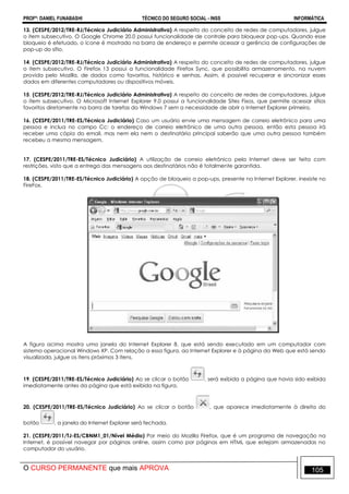 PROFº: DANIEL FUNABASHI TÉCNICO DO SEGURO SOCIAL - INSS INFORMÁTICA
O CURSO PERMANENTE que mais APROVA 105
13. (CESPE/2012/TRE-RJ/Técnico Judiciário Administrativa) A respeito do conceito de redes de computadores, julgue
o item subsecutivo. O Google Chrome 20.0 possui funcionalidade de controle para bloquear pop-ups. Quando esse
bloqueio é efetuado, o ícone é mostrado na barra de endereço e permite acessar a gerência de configurações de
pop-up do sítio.
14. (CESPE/2012/TRE-RJ/Técnico Judiciário Administrativa) A respeito do conceito de redes de computadores, julgue
o item subsecutivo. O Firefox 13 possui a funcionalidade Firefox Sync, que possibilita armazenamento, na nuvem
provida pelo Mozilla, de dados como favoritos, histórico e senhas. Assim, é possível recuperar e sincronizar esses
dados em diferentes computadores ou dispositivos móveis.
15. (CESPE/2012/TRE-RJ/Técnico Judiciário Administrativa) A respeito do conceito de redes de computadores, julgue
o item subsecutivo. O Microsoft Internet Explorer 9.0 possui a funcionalidade Sites Fixos, que permite acessar sítios
favoritos diretamente na barra de tarefas do Windows 7 sem a necessidade de abrir o Internet Explorer primeiro.
16. (CESPE/2011/TRE-ES/Técnico Judiciário) Caso um usuário envie uma mensagem de correio eletrônico para uma
pessoa e inclua no campo Cc: o endereço de correio eletrônico de uma outra pessoa, então esta pessoa irá
receber uma cópia do email, mas nem ela nem o destinatário principal saberão que uma outra pessoa também
recebeu a mesma mensagem.
17. (CESPE/2011/TRE-ES/Técnico Judiciário) A utilização de correio eletrônico pela Internet deve ser feita com
restrições, visto que a entrega das mensagens aos destinatários não é totalmente garantida.
18. (CESPE/2011/TRE-ES/Técnico Judiciário) A opção de bloqueio a pop-ups, presente no Internet Explorer, inexiste no
FireFox.
A figura acima mostra uma janela do Internet Explorer 8, que está sendo executado em um computador com
sistema operacional Windows XP. Com relação a essa figura, ao Internet Explorer e à página da Web que está sendo
visualizada, julgue os itens próximos 3 itens.
19. (CESPE/2011/TRE-ES/Técnico Judiciário) Ao se clicar o botão , será exibida a página que havia sido exibida
imediatamente antes da página que está exibida na figura.
20. (CESPE/2011/TRE-ES/Técnico Judiciário) Ao se clicar o botão , que aparece imediatamente à direita do
botão , a janela do Internet Explorer será fechada.
21. (CESPE/2011/TJ-ES/CBNM1_01/Nível Médio) Por meio do Mozilla Firefox, que é um programa de navegação na
Internet, é possível navegar por páginas online, assim como por páginas em HTML que estejam armazenadas no
computador do usuário.
 