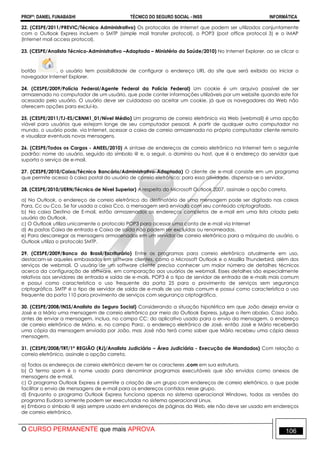 PROFº: DANIEL FUNABASHI TÉCNICO DO SEGURO SOCIAL - INSS INFORMÁTICA
O CURSO PERMANENTE que mais APROVA 106
22. (CESPE/2011/PREVIC/Técnico Administrativo) Os protocolos de Internet que podem ser utilizados conjuntamente
com o Outlook Express incluem o SMTP (simple mail transfer protocol), o POP3 (post office protocol 3) e o IMAP
(Internet mail access protocol).
23. (CESPE/Analista Técnico-Administrativo –Adaptada – Ministério da Saúde/2010) No Internet Explorer, ao se clicar o
botão , o usuário tem possibilidade de configurar o endereço URL do site que será exibido ao iniciar o
navegador Internet Explorer.
24. (CESPE/2009/Polícia Federal/Agente Federal da Polícia Federal) Um cookie é um arquivo passível de ser
armazenado no computador de um usuário, que pode conter informações utilizáveis por um website quando este for
acessado pelo usuário. O usuário deve ser cuidadoso ao aceitar um cookie, já que os navegadores da Web não
oferecem opções para excluí-lo.
25. (CESPE/2011/TJ-ES/CBNM1_01/Nível Médio) Um programa de correio eletrônico via Web (webmail) é uma opção
viável para usuários que estejam longe de seu computador pessoal. A partir de qualquer outro computador no
mundo, o usuário pode, via Internet, acessar a caixa de correio armazenada no próprio computador cliente remoto
e visualizar eventuais novas mensagens.
26. (CESPE/Todos os Cargos - ANEEL/2010) A sintaxe de endereços de correio eletrônico na Internet tem o seguinte
padrão: nome do usuário, seguido do símbolo @ e, a seguir, o domínio ou host, que é o endereço do servidor que
suporta o serviço de e-mail.
27. (CESPE/2010/Caixa/Técnico Bancário/Administrativo-Adaptada) O cliente de e-mail consiste em um programa
que permite acesso à caixa postal do usuário de correio eletrônico; para essa atividade, dispensa-se o servidor.
28. (CESPE/2010/UERN/Técnico de Nível Superior) A respeito do Microsoft Outlook 2007, assinale a opção correta.
a) No Outlook, o endereço de correio eletrônico do destinatário de uma mensagem pode ser digitado nas caixas
Para, Cc ou Cco. Se for usada a caixa Cco, a mensagem será enviada com seu conteúdo criptografado.
b) Na caixa Destino de E-mail, estão armazenados os endereços completos de e-mail em uma lista criada pelo
usuário do Outlook.
c) O Outlook utiliza unicamente o protocolo POP3 para acessar uma conta de e-mail via Internet
d) As pastas Caixa de entrada e Caixa de saída não podem ser excluídas ou renomeadas.
e) Para descarregar as mensagens armazenadas em um servidor de correio eletrônico para a máquina do usuário, o
Outlook utiliza o protocolo SMTP.
29. (CESPE/2009/Banco do Brasil/Escriturário) Entre os programas para correio eletrônico atualmente em uso,
destacam-se aqueles embasados em software clientes, como o Microsoft Outlook e o Mozilla Thunderbird, além dos
serviços de webmail. O usuário de um software cliente precisa conhecer um maior número de detalhes técnicos
acerca da configuração de software, em comparação aos usuários de webmail. Esses detalhes são especialmente
relativos aos servidores de entrada e saída de e-mails. POP3 é o tipo de servidor de entrada de e-mails mais comum
e possui como característica o uso frequente da porta 25 para o provimento de serviços sem segurança
criptográfica. SMTP é o tipo de servidor de saída de e-mails de uso mais comum e possui como característica o uso
frequente da porta 110 para provimento de serviços com segurança criptográfica.
30. (CESPE/2008/INSS/Analista do Seguro Social) Considerando a situação hipotética em que João deseja enviar a
José e a Mário uma mensagem de correio eletrônico por meio do Outlook Express, julgue o item abaixo. Caso João,
antes de enviar a mensagem, inclua, no campo CC: do aplicativo usado para o envio da mensagem, o endereço
de correio eletrônico de Mário, e, no campo Para:, o endereço eletrônico de José, então José e Mário receberão
uma cópia da mensagem enviada por João, mas José não terá como saber que Mário recebeu uma cópia dessa
mensagem.
31. (CESPE/2008/TRT/1ª REGIÃO (RJ)/Analista Judiciário – Área Judiciária - Execução de Mandados) Com relação a
correio eletrônico, assinale a opção correta.
a) Todos os endereços de correio eletrônico devem ter os caracteres .com em sua estrutura.
b) O termo spam é o nome usado para denominar programas executáveis que são envidos como anexos de
mensagens de e-mail.
c) O programa Outlook Express 6 permite a criação de um grupo com endereços de correio eletrônico, o que pode
facilitar o envio de mensagens de e-mail para os endereços contidos nesse grupo.
d) Enquanto o programa Outlook Express funciona apenas no sistema operacional Windows, todas as versões do
programa Eudora somente podem ser executadas no sistema operacional Linux.
e) Embora o símbolo @ seja sempre usado em endereços de páginas da Web, ele não deve ser usado em endereços
de correio eletrônico.
 