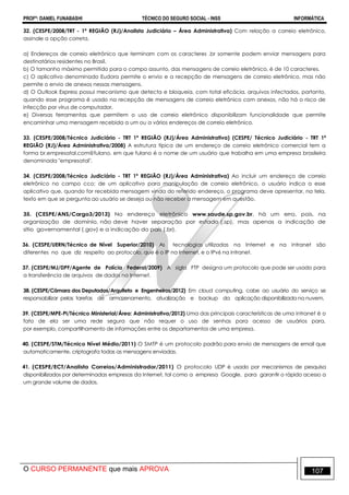 PROFº: DANIEL FUNABASHI TÉCNICO DO SEGURO SOCIAL - INSS INFORMÁTICA
O CURSO PERMANENTE que mais APROVA 107
32. (CESPE/2008/TRT - 1ª REGIÃO (RJ)/Analista Judiciário – Área Administrativa) Com relação a correio eletrônico,
assinale a opção correta.
a) Endereços de correio eletrônico que terminam com os caracteres .br somente podem enviar mensagens para
destinatários residentes no Brasil.
b) O tamanho máximo permitido para o campo assunto, das mensagens de correio eletrônico, é de 10 caracteres.
c) O aplicativo denominado Eudora permite o envio e a recepção de mensagens de correio eletrônico, mas não
permite o envio de anexos nessas mensagens.
d) O Outlook Express possui mecanismo que detecta e bloqueia, com total eficácia, arquivos infectados, portanto,
quando esse programa é usado na recepção de mensagens de correio eletrônico com anexos, não há o risco de
infecção por vírus de computador.
e) Diversas ferramentas que permitem o uso de correio eletrônico disponibilizam funcionalidade que permite
encaminhar uma mensagem recebida a um ou a vários endereços de correio eletrônico.
33. (CESPE/2008/Técnico Judiciário - TRT 1ª REGIÃO (RJ)/Área Administrativa) (CESPE/ Técnico Judiciário - TRT 1ª
REGIÃO (RJ)/Área Administrativa/2008) A estrutura típica de um endereço de correio eletrônico comercial tem a
forma br.empresatal.com@fulano, em que fulano é o nome de um usuário que trabalha em uma empresa brasileira
denominada "empresatal".
34. (CESPE/2008/Técnico Judiciário - TRT 1ª REGIÃO (RJ)/Área Administrativa) Ao incluir um endereço de correio
eletrônico no campo cco: de um aplicativo para manipulação de correio eletrônico, o usuário indica a esse
aplicativo que, quando for recebida mensagem vinda do referido endereço, o programa deve apresentar, na tela,
texto em que se pergunta ao usuário se deseja ou não receber a mensagem em questão.
35. (CESPE/ANS/Cargo3/2013) No endereço eletrônico www.saude.sp.gov.br, há um erro, pois, na
organização de domínio, não deve haver separação por estado (.sp), mas apenas a indicação de
sítio governamental (.gov) e a indicação do país (.br).
36. (CESPE/UERN/Técnico de Nível Superior/2010) As tecnologias utilizadas na Internet e na intranet são
diferentes no que diz respeito ao protocolo, que é o IP na Internet, e o IPv6 na intranet.
37. (CESPE/MJ/DPF/Agente de Polícia Federal/2009) A sigla FTP designa um protocolo que pode ser usado para
a transferência de arquivos de dados na Internet.
38. (CESPE/Câmara dos Deputados/Arquiteto e Engenheiros/2012) Em cloud computing, cabe ao usuário do serviço se
responsabilizar pelas tarefas de armazenamento, atualização e backup da aplicação disponibilizada na nuvem.
39. (CESPE/MPE-PI/Técnico Ministerial/Área: Administrativa/2012) Uma das principais características de uma intranet é o
fato de ela ser uma rede segura que não requer o uso de senhas para acesso de usuários para,
por exemplo, compartilhamento de informações entre os departamentos de uma empresa.
40. (CESPE/STM/Técnico Nível Médio/2011) O SMTP é um protocolo padrão para envio de mensagens de email que
automaticamente, criptografa todas as mensagens enviadas.
41. (CESPE/ECT/Analista Correios/Administrador/2011) O protocolo UDP é usado por mecanismos de pesquisa
disponibilizados por determinadas empresas da Internet, tal como a empresa Google, para garantir o rápido acesso a
um grande volume de dados.
 