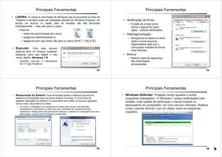 33
• LIXEIRA: A Lixeira é uma Pasta do Windows que se encontra na Área de
Trabalho e também pode ser acessada através do Windows Explorer. Ao
excluir um arquivo ou pasta, eles na verdade não são excluídos
imediatamente — eles vão para a Lixeira.
– Pode-se:
• restaurar arquivo/pasta da Lixeira;
• apagá-los definitivamente ou
• apagá-los sem que esses vão para a Lixeira (SHIFT + DELETE)
Principais Ferramentas
• Executar: Com este recurso
pode-se abrir um Arquivo qualquer,
bastando para isso digitar o seu
nome. Atalho: Windows + R
– Exemplo: Calc.exe Calculadora;
Sol Jogo Paciência.
34
Principais Ferramentas
• Verificação de Erros
– Função de corrigir erros
físicos e lógicos do disco
rígido – setores danificados.
• Desfragmentação
– Reorganiza os dados no disco
rígido e reúne arquivos
fragmentados para que o
computador trabalhe de forma
mais eficiente.
• Backup
– Realiza cópia de segurança
das informações
armazenadas.
35
Principais Ferramentas
• Restauração do Sistema: Essa ferramenta ajuda a restaurar arquivos do
sistema do computador para um ponto anterior no tempo. É uma forma de
desfazer alterações do sistema no computador sem afetar os arquivos pessoais,
como e-mail, documentos ou fotos.
– Às vezes, a instalação de um programa ou driver pode causar uma alteração
inesperada no computador ou fazer com que o Windows se comporte de modo
imprevisível. Nesse caso você pode tentar restaurar o sistema do computador para uma
data anterior, quando tudo funcionava corretamente.
36
Principais Ferramentas
• Windows Defender: Proteção contra spyware e outros
programas indesejados. O Windows 7 possui notificações mais
simples, mais opções de verificação e menos impacto no
desempenho do computador. Um novo recurso chamado “Sistema
Limpo” permite eliminar, com um clique, todos os programas
suspeitos.
9
 