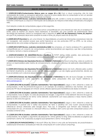 PROFº: DANIEL FUNABASHI TÉCNICO DO SEGURO SOCIAL - INSS INFORMÁTICA
O CURSO PERMANENTE que mais APROVA 108
AULA 05 – REDES DE COMPUTADORES – LISTA CESPE
1. (CESPE/2013/MPU/Conhecimentos Básicos para os cargos 34 e 35) Com a cloud computing, não há mais
necessidade de instalar ou armazenar aplicativos, arquivos e outros dados afins no computador ou em um servidor
próximo, dada a disponibilidade desse conteúdo na Internet.
2. (CESPE/2013/TJDFT/Técnico Judiciário-Administrativa/Q34) Uma URL contém o nome do protocolo utilizado para
transmitir a informação ou arquivo e informações de localização da máquina onde esteja armazenada uma página
web.
Com relação a redes de computadores, julgue os itens seguintes.
3. (CESPE/2013/PF/Escrivão) Se uma impressora estiver compartilhada em uma intranet por meio de um endereço IP,
então, para se imprimir um arquivo nessa impressora, é necessário, por uma questão de padronização dessa
tecnologia de impressão, indicar no navegador web a seguinte url: print://<IP_da_impressora>/<nome_do_arquivo>,
em que IP da_impressora deve estar acessível via rede e nome_do_arquivo deve ser do tipo PDF.
4. (CESPE/2013/PF/Escrivão) Se, em uma intranet, for disponibilizado um portal de informações acessível por meio de
um navegador, será possível acessar esse portal fazendo-se uso dos protocolos HTTP ou HTTPS, ou de ambos,
dependendo de como esteja configurado o servidor do portal.
5. (CESPE/2013/TJDFT/Técnico Judiciário-Administrativa/Q38) Nas empresas, um mesmo endereço IP é, geralmente,
compartilhado por um conjunto de computadores, sendo recomendável, por segurança, que dez computadores,
no máximo, tenham o mesmo endereço IP.
6. (CESPE/2010/BANCO DA AMAZÔNIA/Técnico Científico) O TCP/IP define, como padrão, dois protocolos na
camada de transporte: TCP (transmission control protocol) e UDP (user datagram protocol).
7. (CESPE/2012/Câmara dos Deputados/Técnico em Material e Patrimônio) Em cloud computing, cabe ao usuário do
serviço se responsabilizar pelas tarefas de armazenamento, atualização e backup da aplicação disponibilizada na
nuvem.
8. (CESPE/2012/Câmara dos Deputados/Técnico em Material e Patrimônio) Apesar de muito utilizadas pelos usuários
de Internet atualmente, as redes sociais não são adequadas para o uso dos órgãos governamentais, devido aos
riscos envolvidos com o alcance dessas ferramentas.
9. (CESPE/2012/Câmara dos Deputados/Técnico em Material e Patrimônio) No sítio de busca Google, ao informar
link:www.camara.gov.br como argumento de pesquisa, serão pesquisados sítios que façam referência a
www.camara.gov.br.
10. (CESPE/2012/TRE-RJ/Analista Judiciário Administrativa "Sem Especialidade") Julgue o item, referente a redes de
computadores. A URL ftp://intranet.tre-rj.gov.br é um exemplo de endereço eletrônico não factível, visto que o
protocolo FTP não é empregado em intranet, sendo utilizado apenas para transferência de dados na Internet.
11. (CESPE/2012/TRE-RJ/Analista Judiciário Administrativa "Sem Especialidade") Julgue o item, referente a redes de
computadores. Caso se digite, na caixa de pesquisa do Google, o argumento "crime eleitoral" site:www.tre-rj.gov.br,
será localizada a ocorrência do termo "crime eleitoral", exatamente com essas palavras e nessa mesma ordem,
apenas no sítio www.tre-rj.gov.br.
12. (CESPE/2012/TRE-RJ/Analista Judiciário Administrativa "Sem Especialidade") Julgue o item, referente a redes de
computadores. É possível criar e editar documentos de texto e planilhas em uma nuvem (cloudcomputing)
utilizando-se serviços oferecidos pelo Google Docs. Para isso, é obrigatório que tenham sido instalados, no
computador em uso, um browser e o Microsoft Office ou o BrOffice, bem como que este computador possua uma
conexão à Internet ativa.
13. (CESPE/2012/TRE-RJ/Analista Judiciário Administrativa "Sem Especialidade") Julgue o item, referente a redes de
computadores. Ao se digitar o argumento de pesquisa tre -(minas gerais) no bing, serão localizadas as páginas que
contenham o termo "tre" e excluídas as páginas que apresentem o termo "minas gerais".
14. (CESPE/2012/PF/PAPILOSCOPISTA) O Microsoft Office Sky Driver é uma suíte de ferramentas de produtividade e
colaboração fornecida e acessada por meio de computação em nuvem (cloud computing).
 