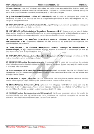 PROFº: DANIEL FUNABASHI TÉCNICO DO SEGURO SOCIAL - INSS INFORMÁTICA
O CURSO PERMANENTE que mais APROVA 110
30. (CESPE/2008/STF) O UDP é um protocolo de transporte que não estabelece conexões antes de enviar dados, não
envia mensagens de reconhecimento ao receber dados, não controla congestionamento, garante que dados
sejam recebidos na ordem em que foram enviados e detecta mensagens perdidas.
31. (CESPE/2005/SERPRO/Analista – Redes de Computadores) Entre as pilhas de protocolos mais usadas na
atualidade, encontra-se o TCP/IP, que tem entre os seus protocolos principais o IP, serviço de datagramas, e o TCP,
serviço de transporte confiável.
32. (CESPE/2009/MJ/DPF/Agente de Polícia Federal/Q.49) A sigla FTP designa um protocolo que pode ser usado para
a transferência de arquivos de dados na Internet.
33. (CESPE/2009/TER-BA/Técnico Judiciário/Operação de Computadores/Q. 61) No que se refere a rede de dados,
julgue os itens seguintes. A topologia física define a forma como os equipamentos estão interligados, enquanto a
topologia lógica define como os equipamentos compartilham o meio físico comum compartilhado.
34. (CESPE/2009/BANCO DA AMAZÔNIA (BASA)/Técnico Científico/ Tecnologia da Informação- Redes e
Telecomunicações/ Q. 86) Comparada à topologia em anel, a topologia em estrela tem a vantagem de não
apresentar modo único de falha.
35. (CESPE/2009/BANCO DA AMAZÔNIA (BASA)/Técnico Científico/ Tecnologia da Informação-Redes e
Telecomunicações/ Q. 88) Comparadas às redes de longa distância, as redes locais se caracterizam por taxas de
erros mais baixas e taxas de transmissão mais altas.
36. (CESPE/2009/TRE/PR/ Técnico Judiciário/Operação de Computadores/ Q. 77) Na topologia em estrela, os nós da
rede se conectam a um nó central concentrador.
37. (CESPE/2011/ECT/Analista Correios/Administrador) O protocolo UDP é usado por mecanismos de pesquisa
disponibilizados por determinadas empresas da Internet, tal como a empresa Google, para garantir o rápido acesso
a um grande volume de dados.
38. (CESPE/CAIXA-NM1/Técnico Bancário/Carreira administrativa/ 2010) Em grandes áreas de uma cidade, como
aeroportos e shopping centers, normalmente se encontra disponível a tecnologia WAN, que é um tipo de rede sem
fio para acesso à Internet.
39. (CESPE/Todos os Cargos - ANEEL/2010) FTP é um protocolo de comunicação que permite o envio de arquivos
anexos a mensagens de correio eletrônico, sem a necessidade de compactar esses arquivos.
40. CESPE/MPU/Técnico de Informática/2010) A placa de rede integrada 10/100 Ethernet opera com taxa de
transmissão de até 10 Mbps, caso o notebook em que ela esteja instalada seja conectado a um hub 10Base-T; se for
um hub 100Base-T, então ela opera com taxa de transmissão de até 100 Mbps.
41. (CESPE/ECT/Analista Correios/Administrador/2011-Adaptada) Há diversas abordagens para a transmissão de
dados através de uma rede de comunicação, como: comutação de circuitos e comutação de pacotes. Na
Internet, a transmissão de dados é realizada via comutação de pacotes.
 