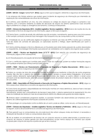 PROFº: DANIEL FUNABASHI TÉCNICO DO SEGURO SOCIAL - INSS INFORMÁTICA
O CURSO PERMANENTE que mais APROVA 111
AULA 06 – SEGURANÇA DA INFORMAÇÃO – LISTA CESPE
(CESPE – SSP/CE – Cargos 1 a 5 e 7 a 9 - 2012) Julgue os itens que se seguem, referentes a segurança da informação.
1. As ameaças são fatores externos que podem gerar incidente de segurança da informação por intermédio da
exploração das vulnerabilidades dos ativos de informação.
2. O antivírus, para identificar um vírus, faz uma varredura no código do arquivo que chegou e compara o seu
tamanho com o tamanho existente na tabela de alocação de arquivo do sistema operacional. Caso encontre
algum problema no código ou divergência de tamanho, a ameaça é bloqueada.
(CESPE – Câmara dos Deputados 2012 – Analista Legislativo: Técnica Legislativa - 2012) Acerca de noções de vírus de
computador e técnicas de segurança da informação, julgue os itens que se seguem.
3. O termo Spam, consiste de emails não solicitados que são enviados, normalmente, apenas para uma única pessoa
e têm sempre conteúdo comercial. Essa mensagem não transporta vírus de computador ou links na Internet.
4. A finalidade do uso de certificados digitais em páginas na Internet, por meio de HTTPS, é evitar que o conteúdo
total dos dados de camada de aplicação, se capturados durante o tráfego, sejam identificados por quem o
capturou.
5. O termo phishing designa a técnica utilizada por um fraudador para obter dados pessoais de usuários desavisados
ou inexperientes, ao empregar informações que parecem ser verdadeiras com o objetivo de enganar esses usuários.
(CESPE – ANAC – Técnico em Regulação áreas 1,3 e 4 - 2012) Com relação aos conceitos de segurança da
informação, julgue os itens subsequentes.
6. Um firewall pessoal é uma opção de ferramenta preventiva contra worms.
7. Com o certificado digital que é emitido pelo próprio titular do certificado, podem-se realizar transações seguras
com qualquer empresa que ofereça serviços pela Internet.
(CESPE – FNDE – Técnico em Financiamento e Execução de Programas e Projetos Educacionais - 2012) Julgue o
próximo item, relativos à segurança da informação.
8. Trojans ou cavalos de troia são programas capazes de multiplicar-se mediante a infecção de outros programas
maiores. Eles não têm o objetivo de controlar o sistema, porém tendem a causar efeitos indesejados. Já os worms
causam efeitos altamente destrutivos e irreparáveis. Ao contrário dos trojans, os worms utilizam o email como
principal canal de disseminação, mas não possuem a capacidade de produzir cópias de si mesmos ou de algumas
de suas partes.
(CESPE – FNDE – Especialista em Financiamento e Execução de Programas e Projetos Educacionais - 2012) Julgue os
itens subsecutivos, referentes a conceitos de segurança da informação.
9. Como forma de garantir a disponibilidade de informação mantida em meios eletrônicos, deve-se fazer o becape
de arquivos dos dados originais.
Normalmente, sempre que o procedimento de becape é executado, o sistema operacional do equipamento faz uma
cópia da totalidade dos dados em meio de armazenamento distinto do utilizado para guarda dos dados originais.
10. Embora sejam considerados programas espiões, os spywares também são desenvolvidos por empresas com o
objetivo de coletar legalmente informações acessíveis de usuários.
11. Para proteger um computador contra os efeitos de um worm, pode-se utilizar, como recurso, um firewall pessoal.
(CESPE – Câmara dos Deputados – Analista Legislativo: Técnico em Material e Patrimônio - 2012) Julgue os itens que
se seguem, acerca de procedimentos e conceitos de segurança da informação.
12. Para garantir que os computadores de uma rede local não sofram ataques vindos da Internet, é necessária a
instalação de firewalls em todos os computadores dessa rede.
13. Ao se realizar um procedimento de backup de um conjunto arquivos e pastas selecionados, é possível que o
conjunto de arquivos e pastas gerado por esse procedimento ocupe menos espaço de memória que aquele
ocupado pelo conjunto de arquivos e pastas de que se fez o backup.
 