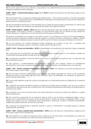 PROFº: DANIEL FUNABASHI TÉCNICO DO SEGURO SOCIAL - INSS INFORMÁTICA
O CURSO PERMANENTE que mais APROVA 112
14. Os worms, assim como os vírus, infectam computadores, mas, diferentemente dos vírus, eles não precisam de um
programa hospedeiro para se propagar.
(CESPE – TRE/RJ – Conhecimentos Básicos cargos 1 a 7 – 2012) A respeito de segurança da informação, julgue os itens
subsequentes.
15. É possível executar um ataque de desfiguração (defacement) — que consiste em alterar o conteúdo da página
web de um sítio — aproveitando-se da vulnerabilidade da linguagem de programação ou dos pacotes utilizados no
desenvolvimento de aplicação web.
16. Nos procedimentos de backup, é recomendável que as mídias do backup sejam armazenadas no mesmo local
dos dados de origem, a fim de tornar a recuperação dos dados mais rápida e eficiente.
(CESPE – Polícia Federal – Agente - 2012) Aplicativos do tipo firewall são úteis para proteger de acessos indesejados
computadores conectados à Internet. A respeito do funcionamento básico de um firewall do tipo pessoal em
sistemas Windows 7 configurados e em funcionamento normal, julgue os próximos itens.
17. Quando a solicitação de conexão do tipo UDP na porta 21 for recebida por estação com firewall desligado,
caberá ao sistema operacional habilitar o firewall, receber a conexão, processar a requisição e desligar o firewall.
Esse procedimento é realizado porque a função do UDP na porta 21 é testar a conexão do firewall com a Internet.
18. Se uma estação com firewall habilitado receber solicitação de conexão do tipo TCP, a conexão será
automaticamente negada, porque, comumente, o protocolo TCP transporta vírus.
(CESPE – TJ/AC – Técnico em Informática - 2012) No que se refere a procedimentos de segurança, julgue os seguintes
itens.
19. A execução dos procedimentos de segurança da informação estabelecida em uma empresa compete ao
comitê responsável pela gestão da segurança da informação.
20. A atualização automática on-line do sistema operacional é uma prática que garante que o computador não
sofrerá infecção por bots.
21. Para garantir a confidencialidade de informações críticas de uma empresa, devem ser estabelecidos
procedimentos não só para a guarda e disponibilização dessas informações, mas também para o seu descarte.
(CESPE – CNJ – Técnico Judiciário: Programação de Sistemas - 2013) Com relação a conceitos de segurança da
informação, julgue os itens a seguir.
22. Vírus de macro infectam arquivos criados por softwares que utilizam linguagem de macro, como as planilhas
eletrônicas Excel e os documentos de texto Word. Os danos variam de alterações nos comandos do aplicativo à
perda total das informações.
23. Vírus de script registram ações dos usuários e são gravados no computador quando da utilização de um pendrive
infectado.
24. A utilização de sistemas biométricos dispensa a segurança de dados de forma isolada, uma vez que o acesso é
mais restrito em decorrência do alto controle de erro, não havendo necessidade de intervenção do programador no
testamento dos dados.
25. A proteção aos recursos computacionais inclui desde aplicativos e arquivos de dados até utilitários e o próprio
sistema operacional.
26. Para aumentar a segurança de um programa, deve-se evitar o uso de senhas consideradas frágeis, como o
próprio nome e identificador de usuário, sendo recomendada a criação de senhas consideradas fortes, ou seja,
aquelas que incluem, em sua composição, letras (maiúsculas e minúsculas), números e símbolos embaralhados,
totalizando, preferencialmente, mais de seis caracteres.
27. O princípio da autenticidade é garantido quando o acesso à informação é concedido apenas a pessoas
explicitamente autorizadas.
(CESPE – TJDFT – Técnico Judiciário Área Administrativa - 2013) Acerca de redes de computadores e segurança da
informação, julgue os itens subsequentes.
28. Autenticidade é um critério de segurança para a garantia do reconhecimento da identidade do usuário que
envia e recebe uma informação por meio de recursos computacionais.
 