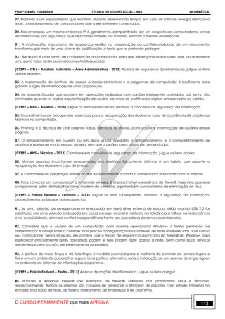 PROFº: DANIEL FUNABASHI TÉCNICO DO SEGURO SOCIAL - INSS INFORMÁTICA
O CURSO PERMANENTE que mais APROVA 113
29. Nobreak é um equipamento que mantém, durante determinado tempo, em caso de falta de energia elétrica na
rede, o funcionamento de computadores que a ele estiverem conectados.
30. Nas empresas, um mesmo endereço IP é, geralmente, compartilhado por um conjunto de computadores, sendo
recomendável, por segurança, que dez computadores, no máximo, tenham o mesmo endereço IP.
31. A criptografia, mecanismo de segurança auxiliar na preservação da confidencialidade de um documento,
transforma, por meio de uma chave de codificação, o texto que se pretende proteger.
32. Backdoor é uma forma de configuração do computador para que ele engane os invasores, que, ao acessarem
uma porta falsa, serão automaticamente bloqueados.
(CESPE – CNJ – Analista Judiciário – Área Administrativa - 2013) Acerca de segurança da informação, julgue os itens
que se seguem.
33. A implantação de controle de acesso a dados eletrônicos e a programas de computador é insuficiente para
garantir o sigilo de informações de uma corporação.
34. As possíveis fraudes que ocorrem em operações realizadas com cartões inteligentes protegidos por senha são
eliminadas quando se realiza a autenticação do usuário por meio de certificados digitais armazenados no cartão.
(CESPE – MPU – Analista - 2013) Julgue os itens subsequentes, relativos a conceitos de segurança da informação.
35. Procedimentos de becape são essenciais para a recuperação dos dados no caso de ocorrência de problemas
técnicos no computador.
36. Phishing é a técnica de criar páginas falsas, idênticas às oficiais, para capturar informações de usuários dessas
páginas.
37. O armazenamento em nuvem, ou em disco virtual, possibilita o armazenamento e o compartilhamento de
arquivos e pastas de modo seguro, ou seja, sem que o usuário corra o risco de perder dados.
(CESPE – ANS – Técnico - 2013) Com base em conceitos de segurança da informação, julgue os itens abaixo.
38. Manter arquivos importantes armazenados em diretórios fisicamente distintos é um hábito que garante a
recuperação dos dados em caso de sinistro.
39. A contaminação por pragas virtuais ocorre exclusivamente quando o computador está conectado à Internet.
40. Para conectar um computador a uma rede wireless, é imprescindível a existência de firewall, haja vista que esse
componente, além de trabalhar como modem de conexão, age também como sistema de eliminação de vírus.
(CESPE – Polícia Federal – Escrivão - 2013) Julgue os itens subsequentes, relativos a segurança da informação,
procedimentos, práticas e outros aspectos.
41. Se uma solução de armazenamento embasada em hard drive externo de estado sólido usando USB 2.0 for
substituída por uma solução embasada em cloud storage, ocorrerá melhoria na tolerância a falhas, na redundância
e na acessibilidade, além de conferir independência frente aos provedores de serviços contratados.
42. Considere que o usuário de um computador com sistema operacional Windows 7 tenha permissão de
administrador e deseje fazer o controle mais preciso da segurança das conexões de rede estabelecidas no e com o
seu computador. Nessa situação, ele poderá usar o modo de segurança avançado do firewall do Windows para
especificar precisamente quais aplicativos podem e não podem fazer acesso à rede, bem como quais serviços
residentes podem, ou não, ser externamente acessados.
43. A política de mesa limpa e de tela limpa é medida essencial para a melhoria do controle de acesso lógico e
físico em um ambiente corporativo seguro. Uma política alternativa seria a instalação de um sistema de single-signon
no ambiente de sistemas de informações corporativo.
(CESPE – Polícia Federal – Perito - 2013) Acerca de noções de informática, julgue os itens a seguir.
45. IPTables e Windows Firewall são exemplos de firewalls utilizados nas plataformas Linux e Windows,
respectivamente. Ambos os sistemas são capazes de gerenciar a filtragem de pacotes com estado (statefull) na
entrada e na saída de rede, de fazer o nateamento de endereços e de criar VPNs.
 