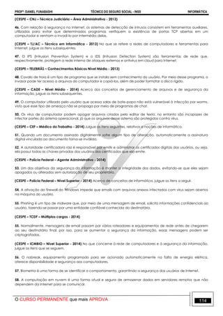 PROFº: DANIEL FUNABASHI TÉCNICO DO SEGURO SOCIAL - INSS INFORMÁTICA
O CURSO PERMANENTE que mais APROVA 114
(CESPE – CNJ – Técnico Judiciário – Área Administrativa - 2013)
46. Com relação à segurança na Internet, os sistemas de detecção de intrusos consistem em ferramentas auxiliares,
utilizadas para evitar que determinados programas verifiquem a existência de portas TCP abertas em um
computador e venham a invadi-lo por intermédio delas.
(CESPE – TJ/AC – Técnico em Informática - 2013) No que se refere a redes de computadores e ferramentas para
Internet, julgue os itens subsequentes.
47. O IPS (Intrusion Prevention System) e o IDS (Intrusion Detection System) são ferramentas de rede que,
respectivamente, protegem a rede interna de ataques externos e antivírus em cloud para Internet.
(CESPE – TELEBRÁS – Conhecimentos Básicos Nível Médio - 2013)
48. Cavalo de troia é um tipo de programa que se instala sem conhecimento do usuário. Por meio desse programa, o
invasor pode ter acesso a arquivos do computador e copiá-los, além de poder formatar o disco rígido.
(CESPE – CADE – Nível Médio - 2014) Acerca dos conceitos de gerenciamento de arquivos e de segurança da
informação, julgue os itens subsequentes.
49. O computador utilizado pelo usuário que acessa salas de bate-papo não está vulnerável à infecção por worms,
visto que esse tipo de ameaça não se propaga por meio de programas de chat.
50. Os vírus de computador podem apagar arquivos criados pelo editor de texto, no entanto são incapazes de
infectar partes do sistema operacional, já que os arquivos desse sistema são protegidos contra vírus.
(CESPE – CEF – Médico do Trabalho - 2014) Julgue os itens seguintes, relativos a noções de informática.
51. Quando um documento assinado digitalmente sofre algum tipo de alteração, automaticamente a assinatura
digital vinculada ao documento torna-se inválida.
52. A autoridade certificadora raiz é responsável por emitir e administrar os certificados digitais dos usuários, ou seja,
ela possui todas as chaves privadas dos usuários dos certificados que ela emite.
(CESPE – Polícia Federal – Agente Administrativo - 2014)
53. Um dos objetivos da segurança da informação é manter a integridade dos dados, evitando-se que eles sejam
apagados ou alterados sem autorização de seu proprietário.
(CESPE – Polícia Federal – Nível Superior - 2014) Acerca de conceitos de informática, julgue os itens a seguir.
54. A ativação do firewall do Windows impede que emails com arquivos anexos infectados com vírus sejam abertos
na máquina do usuário.
55. Phishing é um tipo de malware que, por meio de uma mensagem de email, solicita informações confidenciais ao
usuário, fazendo-se passar por uma entidade confiável conhecida do destinatário.
(CESPE – TCDF – Múltiplos cargos - 2014)
55. Normalmente, mensagens de email passam por vários roteadores e equipamentos de rede antes de chegarem
ao seu destinatário final; por isso, para se aumentar a segurança da informação, essas mensagens podem ser
criptografadas.
(CESPE – ICMBIO – Nível Superior - 2014) No que concerne à rede de computadores e à segurança da informação,
julgue os itens que se seguem.
56. O nobreak, equipamento programado para ser acionado automaticamente na falta de energia elétrica,
oferece disponibilidade e segurança aos computadores.
57. Biometria é uma forma de se identificar o comportamento, garantindo a segurança dos usuários de Internet.
58. A computação em nuvem é uma forma atual e segura de armazenar dados em servidores remotos que não
dependem da Internet para se comunicar.
 