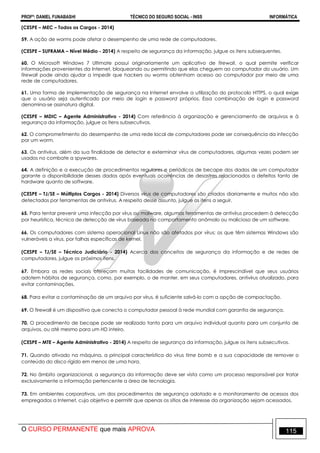 PROFº: DANIEL FUNABASHI TÉCNICO DO SEGURO SOCIAL - INSS INFORMÁTICA
O CURSO PERMANENTE que mais APROVA 115
(CESPE – MEC – Todos os Cargos - 2014)
59. A ação de worms pode afetar o desempenho de uma rede de computadores.
(CESPE – SUFRAMA – Nível Médio - 2014) A respeito de segurança da informação, julgue os itens subsequentes.
60. O Microsoft Windows 7 Ultimate possui originariamente um aplicativo de firewall, o qual permite verificar
informações provenientes da Internet, bloqueando ou permitindo que elas cheguem ao computador do usuário. Um
firewall pode ainda ajudar a impedir que hackers ou worms obtenham acesso ao computador por meio de uma
rede de computadores.
61. Uma forma de implementação de segurança na Internet envolve a utilização do protocolo HTTPS, o qual exige
que o usuário seja autenticado por meio de login e password próprios. Essa combinação de login e password
denomina-se assinatura digital.
(CESPE – MDIC – Agente Administrativo - 2014) Com referência à organização e gerenciamento de arquivos e à
segurança da informação, julgue os itens subsecutivos.
62. O comprometimento do desempenho de uma rede local de computadores pode ser consequência da infecção
por um worm.
63. Os antivírus, além da sua finalidade de detectar e exterminar vírus de computadores, algumas vezes podem ser
usados no combate a spywares.
64. A definição e a execução de procedimentos regulares e periódicos de becape dos dados de um computador
garante a disponibilidade desses dados após eventuais ocorrências de desastres relacionados a defeitos tanto de
hardware quanto de software.
(CESPE – TJ/SE – Múltiplos Cargos - 2014) Diversos vírus de computadores são criados diariamente e muitos não são
detectados por ferramentas de antivírus. A respeito desse assunto, julgue os itens a seguir.
65. Para tentar prevenir uma infecção por vírus ou malware, algumas ferramentas de antivírus procedem à detecção
por heurística, técnica de detecção de vírus baseada no comportamento anômalo ou malicioso de um software.
66. Os computadores com sistema operacional Linux não são afetados por vírus; os que têm sistemas Windows são
vulneráveis a vírus, por falhas específicas de kernel.
(CESPE – TJ/SE – Técnico Judiciário - 2014) Acerca dos conceitos de segurança da informação e de redes de
computadores, julgue os próximos itens.
67. Embora as redes sociais ofereçam muitas facilidades de comunicação, é imprescindível que seus usuários
adotem hábitos de segurança, como, por exemplo, o de manter, em seus computadores, antivírus atualizado, para
evitar contaminações.
68. Para evitar a contaminação de um arquivo por vírus, é suficiente salvá-lo com a opção de compactação.
69. O firewall é um dispositivo que conecta o computador pessoal à rede mundial com garantia de segurança.
70. O procedimento de becape pode ser realizado tanto para um arquivo individual quanto para um conjunto de
arquivos, ou até mesmo para um HD inteiro.
(CESPE – MTE – Agente Administrativo - 2014) A respeito de segurança da informação, julgue os itens subsecutivos.
71. Quando ativado na máquina, a principal característica do vírus time bomb e a sua capacidade de remover o
conteúdo do disco rígido em menos de uma hora.
72. No âmbito organizacional, a segurança da informação deve ser vista como um processo responsável por tratar
exclusivamente a informação pertencente a área de tecnologia.
73. Em ambientes corporativos, um dos procedimentos de segurança adotado e o monitoramento de acessos dos
empregados a Internet, cujo objetivo e permitir que apenas os sítios de interesse da organização sejam acessados.
 