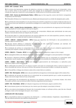 PROFº: DANIEL FUNABASHI TÉCNICO DO SEGURO SOCIAL - INSS INFORMÁTICA
O CURSO PERMANENTE que mais APROVA 116
(CESPE – MTE – Contador - 2014)
74. Os antivírus são ferramentas capazes de detectar e remover os códigos maliciosos de um computador, como
vírus e worms. Tanto os vírus quanto os worms são capazes de se propagarem automaticamente por meio da
inclusão de cópias de si mesmo em outros programas, modificando-os e tornando-se parte deles.
(CESPE – TCDF – Técnico de Administração Pública - 2014) Julgue os itens seguintes, acerca de Internet, navegadores
e segurança da informação.
75. O firewall do Windows é um importante recurso utilizado para bloquear spams ou emails não desejados pelo usuário.
75. O controle de acesso biométrico é uma das formas de aumentar a segurança no acesso à rede por meio do uso
de palavras-chave que identificam características biológicas do usuário para a formação de senhas alfanuméricas
seguras.
(CESPE – MDIC – Analista Técnico Administrativo - 2014) Acerca dos procedimentos de segurança de informação e
da computação em nuvem, julgue os itens que se seguem.
76. Um backdoor (porta dos fundos) é um programa de computador utilizado pelo administrador de rede para
realizar a manutenção remota da máquina de um usuário.
77. O becape diário é a cópia de segurança dos arquivos alterados em uma data específica; portanto, nesse tipo
de becape, evita-se a cópia de todos os arquivos armazenados.
(CESPE – CBM/CE – Soldado Bombeiro - 2014) Acerca de segurança da informação e dos procedimentos de
becape, julgue os próximos itens.
78. Becape remoto refere-se à realização da cópia de um sítio corporativo localizado, por exemplo, em
determinado país e armazená-la em outro país.
79. A instalação de antivírus no computador de um usuário que utiliza a máquina em ambiente organizacional é
suficiente para impedir o acesso, por terceiros, a informações privativas do usuário.
(CESPE – CBM/CE – 1º Tenente - 2014) Com relação a redes, Internet e segurança, julgue os itens a seguir.
80. Na criptografia simétrica são utilizadas duas chaves: uma para cifrar a mensagem e outra para decifrar a mensagem.
81. Quando o firewall do Windows estiver ativado, as fontes externas que se conectarem ao computador serão
bloqueadas, exceto aquelas que estiverem relacionadas à guia de exceções da configuração do firewall.
(CESPE – ICMBIO – Nível Médio - 2014) Com relação a gerenciamento de informações e a aplicativos para
segurança, julgue os itens subsequentes.
82. As verificações de antivírus em um arquivo ocorrem com base na comparação entre o nome do arquivo e o
banco de dados de vacinas, visto que os antivírus não possuem recursos para analisar o conteúdo dos arquivos.
83. Um firewall filtra o tráfego de entrada e saída entre a rede interna e a externa.
(CESPE – FUB – Nível Superior - 2014) Acerca dos procedimentos de segurança e de becape, julgue os itens subsecutivos.
84. A realização de becape dos dados de um computador de uso pessoal garante que o usuário recuperará seus
dados caso ocorra algum dano em seu computador.
85. A implantação de procedimentos de segurança nas empresas consiste em um processo simples, não sendo
necessário, portanto, que sua estrutura reflita a estrutura organizacional da empresa.
(CESPE – FUB – Nível Médio - 2014) Com relação à segurança da informação, julgue os próximos itens.
86. Computadores podem ser infectados por vírus mesmo que não estejam conectados à Internet.
87. Em uma rede local protegida por firewall, não é necessário instalar um software antivírus, pelo fato de o firewall
proteger a rede contra mensagens de spam, vírus e trojans.
(CESPE/2013/TRT-10RJ/Analista)
88. As características básicas da segurança da informação — confidencialidade, integridade e disponibilidade —
não são atributos exclusivos dos sistemas computacionais.
 