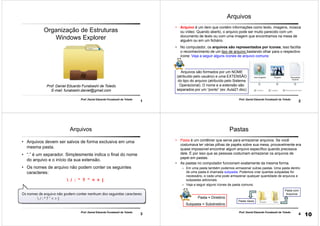 1
Prof. Daniel Eduardo Funabashi de Toledo
Prof. Daniel Eduardo Funabashi de Toledo
E-mail: funabashi.daniel@gmail.com
Organização de Estruturas
Windows Explorer
2
Arquivos são formados por um NOME
(atribuído pelo usuário) e uma EXTENSÃO
do tipo do arquivo (atribuído pelo Sistema
Operacional). O nome e a extensão são
separados por um “ponto” (ex: Aula21.doc)
Prof. Daniel Eduardo Funabashi de Toledo
Arquivos
• Arquivo é um item que contém informações como texto, imagens, música
ou vídeo. Quando aberto, o arquivo pode ser muito parecido com um
documento de texto ou com uma imagem que encontramos na mesa de
alguém ou em um fichário.
• No computador, os arquivos são representados por ícones; isso facilita
o reconhecimento de um tipo de arquivo bastando olhar para o respectivo
ícone: Veja a seguir alguns ícones de arquivo comuns:
3
Prof. Daniel Eduardo Funabashi de Toledo
Arquivos
• Arquivos devem ser salvos de forma exclusiva em uma
mesma pasta.
• “.” é um separador. Simplesmente indica o final do nome
do arquivo e o início da sua extensão.
• Os nomes de arquivo não podem conter os seguintes
caracteres:
 / : * ? ” < > |
4
Prof. Daniel Eduardo Funabashi de Toledo
Pastas
• Pasta é um contêiner que serve para armazenar arquivos. Se você
costumava ter várias pilhas de papéis sobre sua mesa, provavelmente era
quase impossível encontrar algum arquivo específico quando precisava
dele. É por isso que as pessoas costumam armazenar os arquivos de
papel em pastas.
• As pastas no computador funcionam exatamente da mesma forma.
– Em uma pasta também podemos armazenar outras pastas. Uma pasta dentro
de uma pasta é chamada subpasta. Podemos criar quantas subpastas for
necessário, e cada uma pode armazenar qualquer quantidade de arquivos e
subpastas adicionais.
– Veja a seguir alguns ícones de pasta comuns:
Pasta Vazia
Pasta com
Arquivos
Pasta = Diretório
Subpasta = Subdiretório
10
 