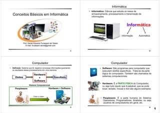 1
Prof. Daniel Eduardo Funabashi de Toledo
E-mail: funabashi.daniel@gmail.com
Conceitos Básicos em Informática
2
Informática
• Informática: Ciência que estuda os meios de
armazenamento, processamento e transmissão de
informações.
Informática
Informação Automática
3
Computador
• Definição: Sistema que lê, registra e processa informações guardando
os resultados desse processamento em uma memória.
Peopleware Hardware + Software
Criam e Usam
Sistema Computacional
Dados Resultado
Hardware
+
Software
4
• Hardware: É a PARTE FÍSICA do Computador,
ou seja tudo aquilo que é palpável, que se pode
tocar; teclado, mouse e dvd são alguns exemplos.
Computador
• Software: São programas para computador que
executam tarefas específicas. Trata-se da parte
lógica do computador. Também são chamados de
sistemas computacionais.
• Peopleware: É a parte humana do Sistema;
Operadores, Programadores, Analistas, ou seja,
usuários de computadores em geral, etc.
1
 