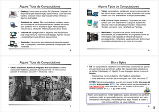 5
Alguns Tipos de Computadores
• Notebook ou Laptop: São computadores portáteis, cabem
em uma pasta e são importantes para o trabalho de campo,
pois podemos levá-lo a qualquer lugar. Nesta categoria
incluem-se os ultrabooks e Macbooks (mais finos, leves)
• Desktop (Computador de mesa): PC (Personal Computer) é o
responsável pela disseminação da informática. Cada vez mais
barato e acessível realiza as principais tarefas rotineiras e
algumas avançadas.
• Tudo em um: agrega todas as peças de uma máquina em
uma única estrutura, economizando espaço. Apenas mouses
e teclados ficam separados da base principal.
• Netbooks: menores do que notebooks (raramente passam
das 10 polegadas) costumam apresentar configurações mais
modestas.
6
Alguns Tipos de Computadores
• Tablet: computadores portáteis do tamanho aproximado da
tela de um laptop, mas que, ao invés do teclado e do mouse,
contam com uma tela sensível ao toque (touchscreen).
• PDA (Personal Digital Assistant): Computador de bolso,
contam com uma tela sensível ao toque e de tamanho
reduzida. São muito utilizados em bares e restaurantes.
Também conhecido como Handhelds ou Palmtops
• Mainframe: Computador de grande porte dedicado,
normalmente, ao processamento de um grande volume de
informações. São capazes de oferecer serviços de
processamento a milhares de usuários através de terminais
conectados diretamente ou por meio de uma rede.
7
• ENIAC (Electronic Numerical Integrator And Calculator): Primeiro
computador eletrônico, possuíam aproximadamente 110 metros cúbicos,
pesavam 30 toneladas e possuíam 17 mil válvulas a vácuo.
Alguns Tipos de Computadores
8
Assim como podemos medir distâncias, quilos, tamanho etc, também
podemos medir a capacidade que um microcomputador tem para
armazenar informações. Para efetuarmos essa medida é usado o
byte como padrão e os seus múltiplos
• bit: Os computadores trabalham com informações constituídas de apenas
dois elementos que denominam-se bits. São representados utilizando-se
os dígitos 0 (desligado) e 1 (ligado); A essa linguagem damos o nome de
Binária.
– Representa a menor unidade de informação do computador.
– Para determinar o número de combinações com n bits, calcula-se 2n
• BYTES: Os microcomputadores operam com grupos de bits. Um grupo de
oito bits é denominado BYTE. Este pode ser usado na representação de
UM CARACTERE como uma letra (A-Z), um número (0-9) ou outro
símbolo qualquer (#, %, *, ?, @), entre outros.
Bits e Bytes
2
 