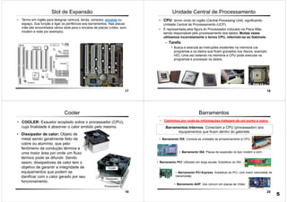 17
Slot de Expansão
• Termo em inglês para designar ranhura, fenda, conector, encaixe ou
espaço. Sua função é ligar os periféricos aos barramentos. Nas placas
mãe são encontrados vários slots para o encaixe de placas (vídeo, som,
modem e rede por exemplo).
18
Unidade Central de Processamento
• CPU: termo vindo do inglês (Central Processing Unit), significando
Unidade Central de Processamento (UCP).
• É representada pela figura do Processador colocado na Placa Mãe,
sendo responsável pelo processamento dos dados. Muitas vezes
utilizamos incorretamente o termo CPU, referindo-se ao Gabinete.
– Tarefa:
• Busca e executa as instruções existentes na memória (os
programas e os dados que ficam gravados nos discos, exemplo
HD). Uma vez estando na memória a CPU pode executar os
programas e processar os dados.
19
• COOLER: Exaustor acoplado sobre o processador (CPU),
cuja finalidade é absorver o calor emitido pelo mesmo.
Cooler
• Dissipador de calor: Objeto de
metal sendo geralmente feito de
cobre ou alumínio, que pelo
fenômeno da condução térmica e
uma maior área por onde um fluxo
térmico pode se difundir. Sendo
assim, dissipadores de calor tem o
objetivo de garantir a integridade de
equipamentos que podem se
danificar com o calor gerado por seu
funcionamento.
20
Barramentos
• Caminhos por onde as informações trafegam de um ponto a outro.
Barramentos Internos: Conectam a CPU (processador) aos
equipamentos que ficam dentro do gabinete.
• Barramento IDE: Conecta as unidades de armazenamento à CPU.
• Barramento ISA: Placas de expansão do tipo modem e som.
• Barramento PCI: Utilizado em larga escala. Substituto do ISA
• Barramento AGP: Uso comum em placas de Vídeo.
• Barramento PCI Express: Substituto do PCI, com maior velocidade de
transmissão
5
 
