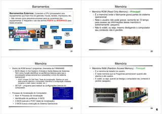 21
Barramentos
Barramentos Externos: Conectam a CPU (processador) aos
equipamentos que ficam fora do gabinete: mouse, teclado, impressora, etc..
• São visíveis como pequenos encaixes para os conectores dos
equipamentos. É frequente o uso dos termos PORTA ou INTERFACE para
esses encaixes.
USB
PS/2 Paralela
Serial
Áudio Fireware
VGA
DVI
S-Vídeo
HDMI
Thunderbolt
22
• Memória ROM (Read Only Memory) – Principal!
– É a memória onde o fabricante grava partes do sistema
operacional.
– Nela o usuário não pode gravar, somente ler. O tempo
para acesso as informações dessa memória é
extremamente pequeno.
– Não é volátil, ou seja, mesmo desligando o computador
seu conteúdo não é perdido.
Memória
23
Memória
• Dentro da ROM temos 3 programas, chamados de FIRMWARE:
– BIOS (Basic In Out System): Entrada e Saída Básica de Sistemas.
Tem como função identificar os periféricos básicos para que o
processador possa acioná-los e possibilita o início do sistema
operacional.
• POST (Power On Self Test): Teste de inicialização. Realiza um auto
teste quando ligamos o computador (Identifica a configuração instalada,
inicializa o vídeo, testa o teclado, etc..).
– SETUP – programa para realizar as configurações básicas do
computador.
• Processo de Inicialização do Computador:
• Boot Processo de Inicialização
• Identificação de periféricos BIOS
• O BIOS executa o POST (teste de inicialização)
• O BIOS busca a execução do Sistema Operacional.
24
Memória
• Memória RAM (Random Access Memory) – Principal!
– É a memória de trabalho do usuário.
– É nesta memória que os Programas permanecem quando são
abertos e são usados.
– É volátil, ou seja, quando se desliga o computador seu conteúdo é
perdido (apagado).
6
 