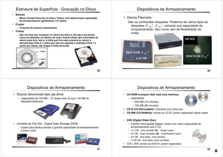 29
• Setores
– Menor divisão física de um disco. Possui uma determinada capacidade
de armazenamento (geralmente, 512 bytes).
• Cluster
– Conjunto de setores endereçáveis
• Trilhas
– São círculos que começam no centro do disco e vão até a sua borda,
como se estivesse um dentro do outro. Essas trilhas são numeradas de
dentro para fora, isto é, a trilha que fica mais próxima ao centro é
denominada trilha 0, a trilha que vem em seguida é chamada trilha 1 e
assim por diante, até chegar à trilha da borda.
Estrutura de Superfície - Gravação no Disco
30
Dispositivos de Armazenamento
• Discos Flexíveis:
São os conhecidos disquetes. Podemos ter vários tipos de
disquetes: 5 1/4 “ , 3 1/2 “, variando sua capacidade de
armazenamento. Seu nome vem da flexibilidade da
mídia.
DISCO DE 3 1/2 “
DISCO DE 5 1/4 “
1,44 MB
360 KB
31
Dispositivos de Armazenamento
• Discos removíveis tipo zip-drive
– Capacidade de 100 MB – 70 vezes mais do que 1.44 MB do
disquete tradicional
• Unidade de Fita Dat - Digital Data Storage (DDS)
– Usado para backup devido a grande capacidade de armazenamento
e baixo custo.
32
Dispositivos de Armazenamento
• CD-ROM (compact disk read only memory)
– capacidade:
• 650 MB (74 minutos)
• 700 MB (80 minutos)
• CD-R (CD Recordable): Gravável uma única vez
• CD-RW (CD-ReWrite): similar ao CD-R, porém regravável várias vezes
• DVD (Digital Video Disc).
– Contém informações digitais, tendo uma maior capacidade de
armazenamento que o CD:
– 4.7 GB - uma camada (SL - Single Layer)
– 8.5 GB - duas camadas (DL - Dual/Double Layer)
– 9.4 GB - dois lados, uma camada
– 17.08 GB - dois lados, duas camadas
• DVD –RW: similar ao DVD-R, porém regravável.
8
 