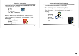 37
Utilitários Softwares utilizados para realizar tarefas
específicas para a manutenção do computador e seus
dispositivos.
• Software de Backup
• Antivirus
• Desfragmentador
Software Aplicativo
Softwares utilizados para realizar tarefas específicas para
servir diretamente ao usuário.
• Ms-Word
• Ms-Excel
• Ms-Powerpoint
• Corel Draw e Photoshop
38
Sistema Operacional (Básico)
• É o software mais importante do computador
• Sem ele não é possível inicializar o computador.
• É conhecido com o intermediário entre o computador e o
usuário.
• Ms-dos
• Windows 95
• Windows 98
• MAC OS
• Windows XP
• Linux
10
 