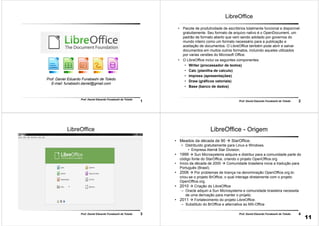 1
Prof. Daniel Eduardo Funabashi de Toledo
Prof. Daniel Eduardo Funabashi de Toledo
E-mail: funabashi.daniel@gmail.com
2Prof. Daniel Eduardo Funabashi de Toledo
LibreOffice
• Pacote de produtividade de escritórios totalmente funcional e disponível
gratuitamente. Seu formato de arquivo nativo é o OpenDocument, um
padrão de formato aberto que vem sendo adotado por governos do
mundo inteiro como um formato necessário para a publicação e
aceitação de documentos. O LibreOffice também pode abrir e salvar
documentos em muitos outros formatos, incluindo aqueles utilizados
por varias versões do Microsoft Office.
• O LibreOffice inclui os seguintes componentes:
• Writer (processador de textos)
• Calc (planilha de calculo)
• Impress (apresentações)
• Draw (gráficos vetoriais)
• Base (banco de dados)
3Prof. Daniel Eduardo Funabashi de Toledo
LibreOffice
4Prof. Daniel Eduardo Funabashi de Toledo
LibreOffice - Origem
• Meados da década de 90  StarOffice.
• Distribuído gratuitamente para Linux e Windows.
• Empresa Alemã Star Division;
• 1999  Sun Microsystems adquire e distribui para a comunidade parte do
código fonte do StarOffice, criando o projeto OpenOffice.org
• Início da década de 2000  Comunidade brasileira inicia a tradução para
Português (Brasil).
• 2006  Por problemas de licença na denominação OpenOffice.org.br,
criou-se o projeto BrOffice, o qual interage diretamente com o projeto
OpenOffice.org.
• 2010  Criação do LibreOffice
– Oracle adquiri a Sun Microsystems e comunidade brasileira necessita
de uma derivação para manter o projeto.
• 2011  Fortalecimento do projeto LibreOffice.
– Substituto do BrOffice e alternativa ao MS-Office
11
 